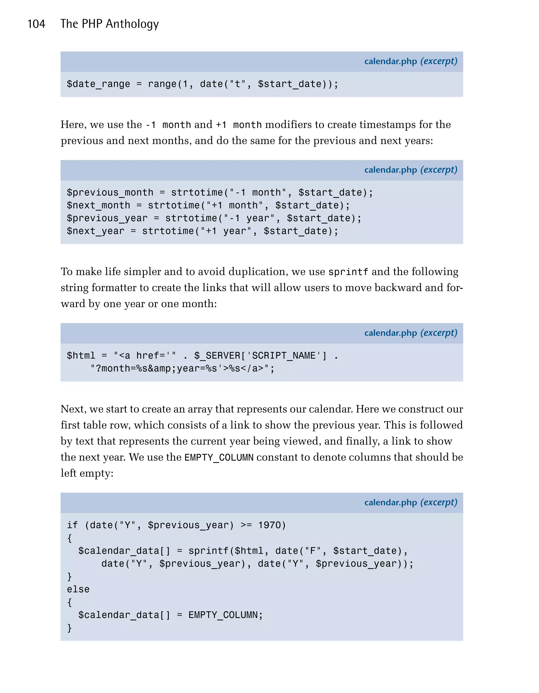 104   The PHP Anthology

                                                                      calendar.php (excerpt)

       $date_range = range(1, date("t", $start_date));



      Here, we use the -1 month and +1 month modifiers to create timestamps for the
      previous and next months, and do the same for the previous and next years:

                                                                      calendar.php (excerpt)

       $previous_month = strtotime("-1 month", $start_date);
       $next_month = strtotime("+1 month", $start_date);
       $previous_year = strtotime("-1 year", $start_date);
       $next_year = strtotime("+1 year", $start_date);



      To make life simpler and to avoid duplication, we use sprintf and the following
      string formatter to create the links that will allow users to move backward and for­
      ward by one year or one month:

                                                                      calendar.php (excerpt)

       $html = "<a href='" . $_SERVER['SCRIPT_NAME'] .
           "?month=%s&amp;year=%s'>%s</a>";



      Next, we start to create an array that represents our calendar. Here we construct our
      first table row, which consists of a link to show the previous year. This is followed
      by text that represents the current year being viewed, and finally, a link to show
      the next year. We use the EMPTY_COLUMN constant to denote columns that should be
      left empty:

                                                                      calendar.php (excerpt)

       if (date("Y", $previous_year) >= 1970)
       {
         $calendar_data[] = sprintf($html, date("F", $start_date),
             date("Y", $previous_year), date("Y", $previous_year));
       }
       else
       {
         $calendar_data[] = EMPTY_COLUMN;
       }
 
