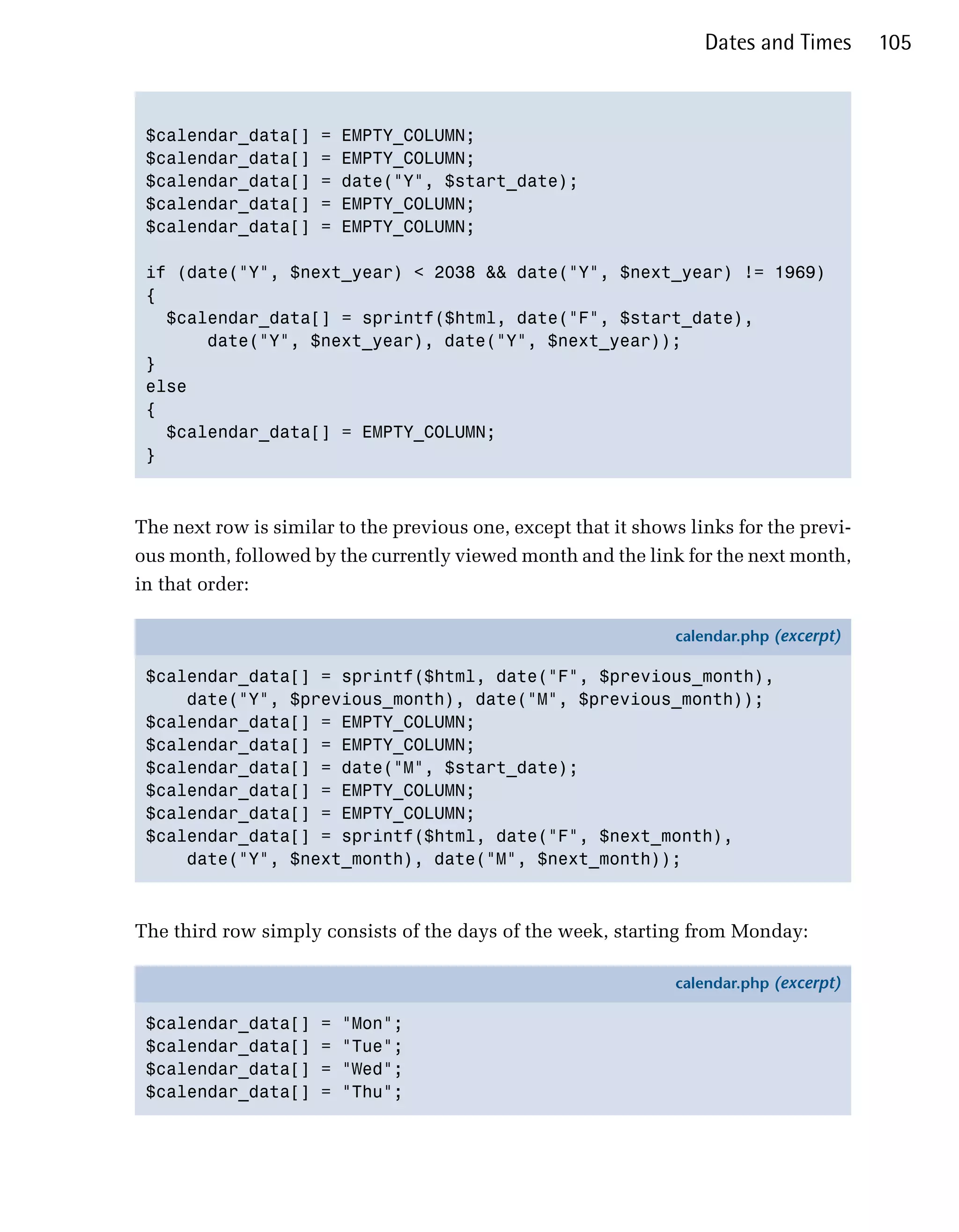Dates and Times      105



 $calendar_data[]     =   EMPTY_COLUMN;

 $calendar_data[]     =   EMPTY_COLUMN;

 $calendar_data[]     =   date("Y", $start_date);

 $calendar_data[]     =   EMPTY_COLUMN;

 $calendar_data[]     =   EMPTY_COLUMN;


 if (date("Y", $next_year) < 2038 && date("Y", $next_year) != 1969)

 {

   $calendar_data[] = sprintf($html, date("F", $start_date),

       date("Y", $next_year), date("Y", $next_year));

 }

 else

 {

   $calendar_data[] = EMPTY_COLUMN;

 }




The next row is similar to the previous one, except that it shows links for the previ­
ous month, followed by the currently viewed month and the link for the next month,
in that order:

                                                                calendar.php (excerpt)

 $calendar_data[] = sprintf($html, date("F", $previous_month),
     date("Y", $previous_month), date("M", $previous_month));
 $calendar_data[] = EMPTY_COLUMN;
 $calendar_data[] = EMPTY_COLUMN;
 $calendar_data[] = date("M", $start_date);
 $calendar_data[] = EMPTY_COLUMN;
 $calendar_data[] = EMPTY_COLUMN;
 $calendar_data[] = sprintf($html, date("F", $next_month),
     date("Y", $next_month), date("M", $next_month));



The third row simply consists of the days of the week, starting from Monday:

                                                                calendar.php (excerpt)

 $calendar_data[]     =   "Mon";
 $calendar_data[]     =   "Tue";
 $calendar_data[]     =   "Wed";
 $calendar_data[]     =   "Thu";
 