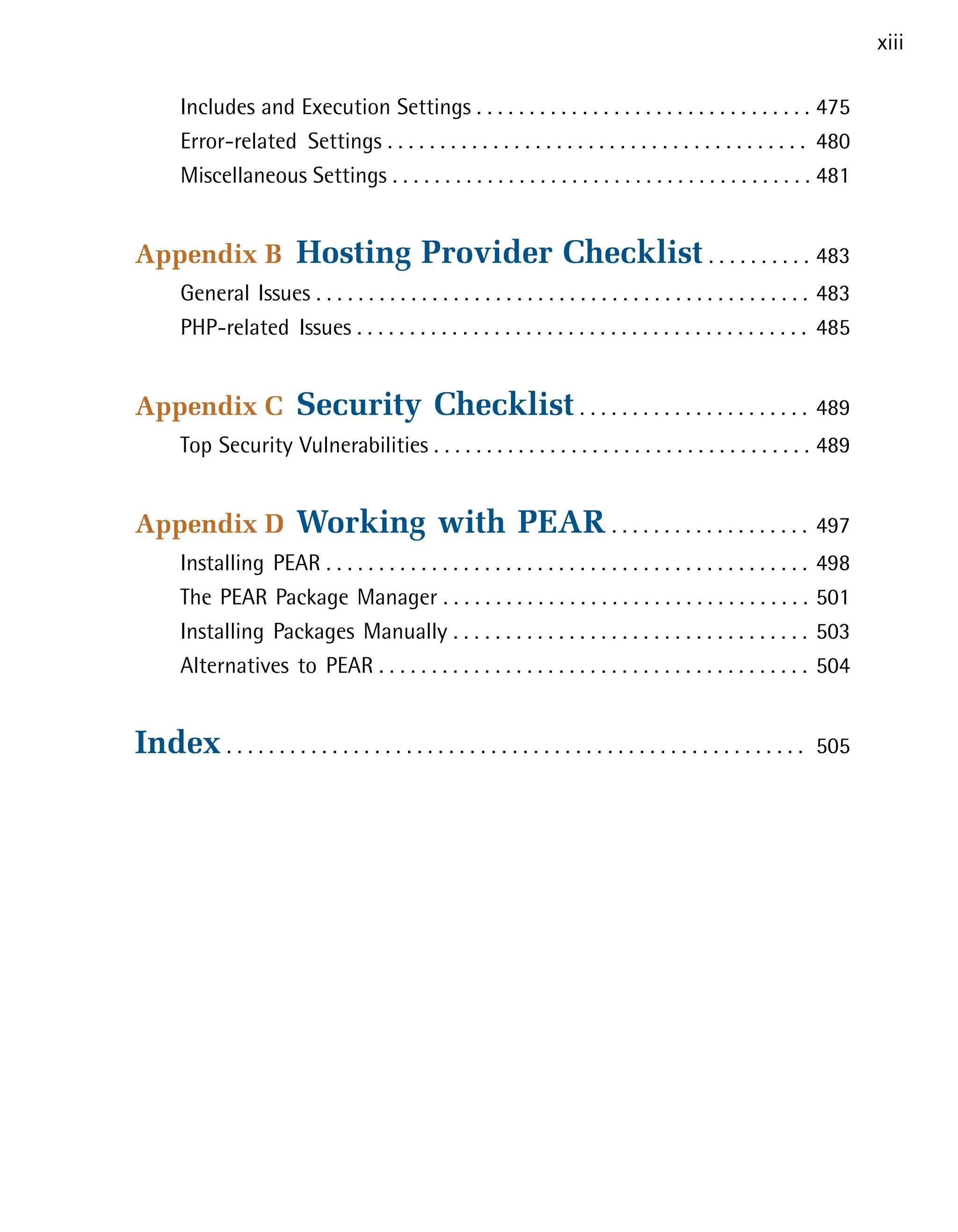 xiii

       Includes and Execution Settings . . . . . . . . . . . . . . . . . . . . . . . . . . . . . . . . 475

       Error-related Settings . . . . . . . . . . . . . . . . . . . . . . . . . . . . . . . . . . . . . . . . 480

       Miscellaneous Settings . . . . . . . . . . . . . . . . . . . . . . . . . . . . . . . . . . . . . . . . 481



Appendix B                 Hosting Provider Checklist . . . . . . . . . . 483

       General Issues . . . . . . . . . . . . . . . . . . . . . . . . . . . . . . . . . . . . . . . . . . . . . . . 483

       PHP-related Issues . . . . . . . . . . . . . . . . . . . . . . . . . . . . . . . . . . . . . . . . . . . 485



Appendix C                 Security Checklist . . . . . . . . . . . . . . . . . . . . . . 489

       Top Security Vulnerabilities . . . . . . . . . . . . . . . . . . . . . . . . . . . . . . . . . . . . 489



Appendix D                 Working with PEAR . . . . . . . . . . . . . . . . . . . 497

       Installing PEAR . . . . . . . . . . . . . . . . . . . . . . . . . . . . . . . . . . . . . . . . . . . . . .    498

       The PEAR Package Manager . . . . . . . . . . . . . . . . . . . . . . . . . . . . . . . . . . .                 501

       Installing Packages Manually . . . . . . . . . . . . . . . . . . . . . . . . . . . . . . . . . .               503

       Alternatives to PEAR . . . . . . . . . . . . . . . . . . . . . . . . . . . . . . . . . . . . . . . . .         504



Index . . . . . . . . . . . . . . . . . . . . . . . . . . . . . . . . . . . . . . . . . . . . . . . . . . . . . . .   505

 