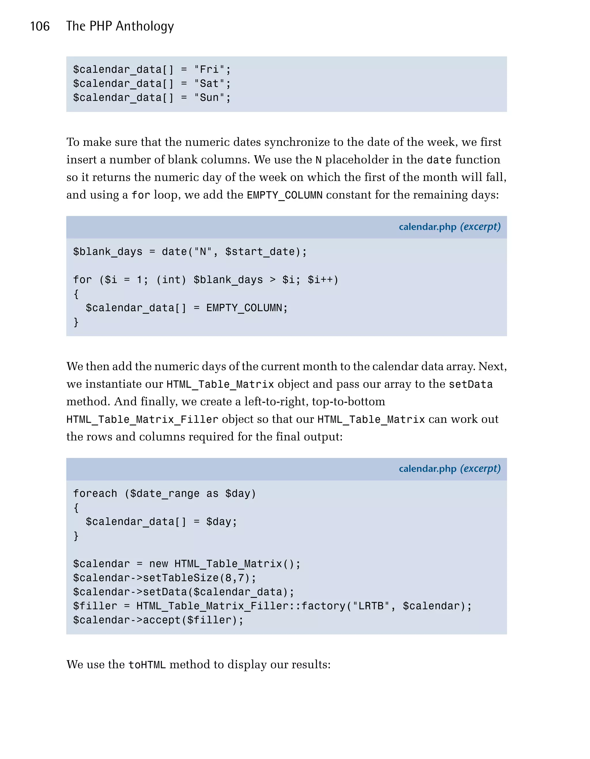 106   The PHP Anthology


       $calendar_data[] = "Fri";

       $calendar_data[] = "Sat";

       $calendar_data[] = "Sun";




      To make sure that the numeric dates synchronize to the date of the week, we first
      insert a number of blank columns. We use the N placeholder in the date function
      so it returns the numeric day of the week on which the first of the month will fall,
      and using a for loop, we add the EMPTY_COLUMN constant for the remaining days:

                                                                     calendar.php (excerpt)

       $blank_days = date("N", $start_date);

       for ($i = 1; (int) $blank_days > $i; $i++)
       {
         $calendar_data[] = EMPTY_COLUMN;
       }



      We then add the numeric days of the current month to the calendar data array. Next,
      we instantiate our HTML_Table_Matrix object and pass our array to the setData
      method. And finally, we create a left-to-right, top-to-bottom
      HTML_Table_Matrix_Filler object so that our HTML_Table_Matrix can work out
      the rows and columns required for the final output:

                                                                     calendar.php (excerpt)

       foreach ($date_range as $day)
       {
         $calendar_data[] = $day;
       }

       $calendar = new HTML_Table_Matrix();
       $calendar->setTableSize(8,7);
       $calendar->setData($calendar_data);
       $filler = HTML_Table_Matrix_Filler::factory("LRTB", $calendar);
       $calendar->accept($filler);



      We use the toHTML method to display our results:
 