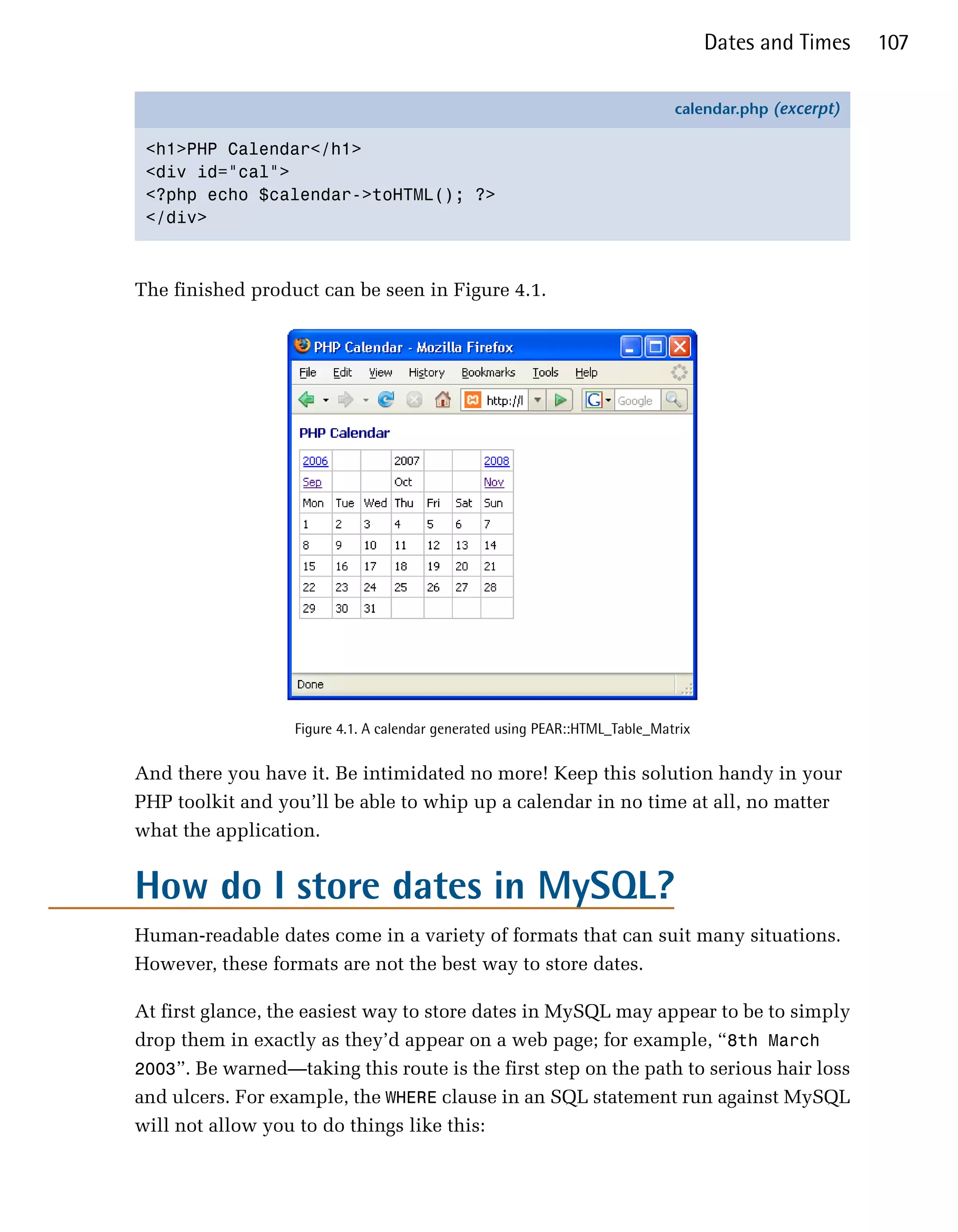 Dates and Times    107

                                                                              calendar.php (excerpt)

 <h1>PHP Calendar</h1>
 <div id="cal">
 <?php echo $calendar->toHTML(); ?>
 </div>



The finished product can be seen in Figure 4.1.




                   Figure 4.1. A calendar generated using PEAR::HTML_Table_Matrix


And there you have it. Be intimidated no more! Keep this solution handy in your
PHP toolkit and you’ll be able to whip up a calendar in no time at all, no matter
what the application.


How do I store dates in MySQL?
Human-readable dates come in a variety of formats that can suit many situations.
However, these formats are not the best way to store dates.

At first glance, the easiest way to store dates in MySQL may appear to be to simply
drop them in exactly as they’d appear on a web page; for example, “8th March
2003”. Be warned—taking this route is the first step on the path to serious hair loss
and ulcers. For example, the WHERE clause in an SQL statement run against MySQL
will not allow you to do things like this:
 