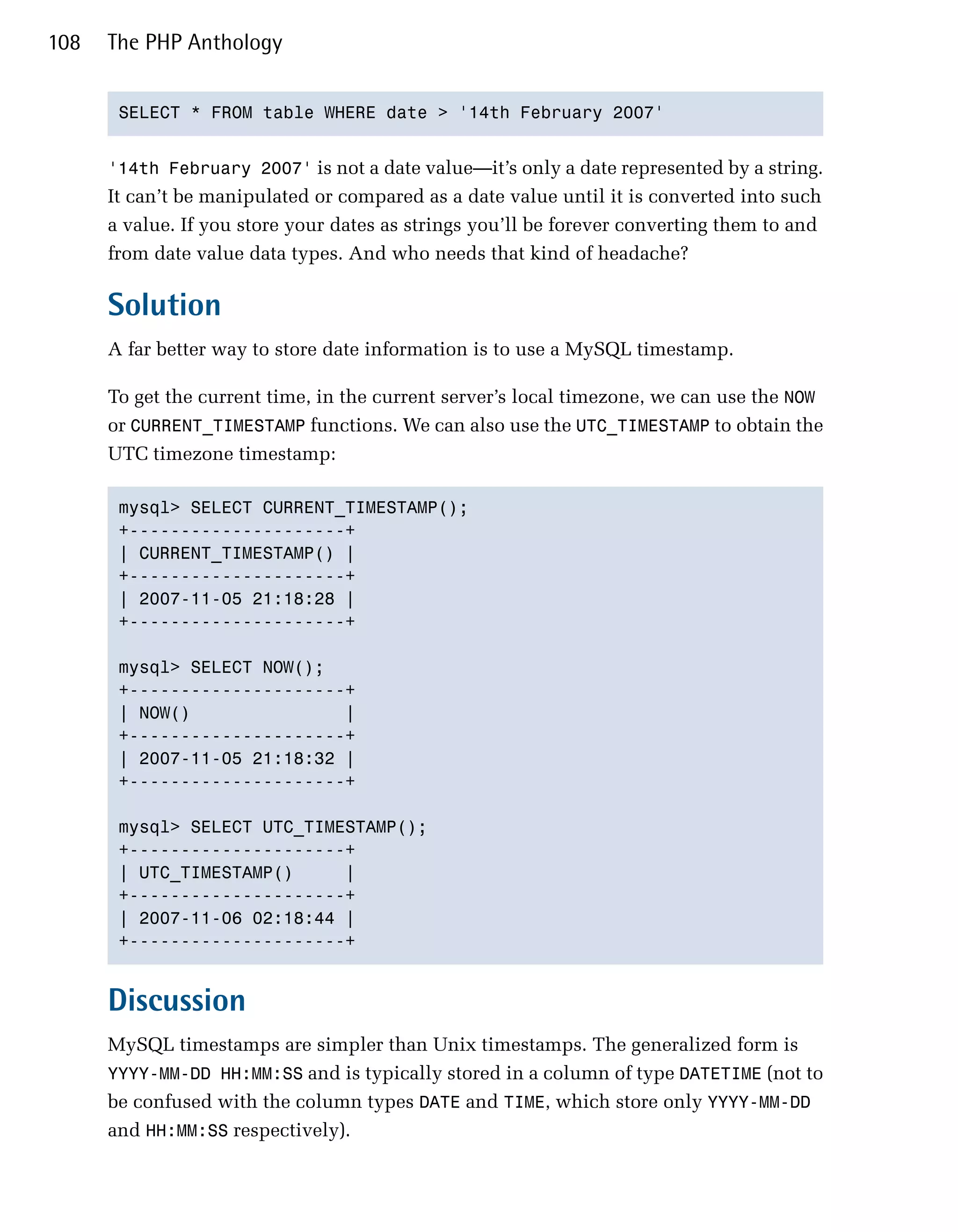 108   The PHP Anthology


       SELECT * FROM table WHERE date > '14th February 2007'



      '14th February 2007' is not a date value—it’s only a date represented by a string.
      It can’t be manipulated or compared as a date value until it is converted into such
      a value. If you store your dates as strings you’ll be forever converting them to and
      from date value data types. And who needs that kind of headache?

      Solution
      A far better way to store date information is to use a MySQL timestamp.

      To get the current time, in the current server’s local timezone, we can use the NOW
      or CURRENT_TIMESTAMP functions. We can also use the UTC_TIMESTAMP to obtain the
      UTC timezone timestamp:

       mysql> SELECT CURRENT_TIMESTAMP();

       +---------------------+

       | CURRENT_TIMESTAMP() |

       +---------------------+

       | 2007-11-05 21:18:28 |

       +---------------------+


       mysql> SELECT NOW();

       +---------------------+

       | NOW()               |

       +---------------------+

       | 2007-11-05 21:18:32 |

       +---------------------+


       mysql> SELECT UTC_TIMESTAMP();

       +---------------------+

       | UTC_TIMESTAMP()     |

       +---------------------+

       | 2007-11-06 02:18:44 |

       +---------------------+



      Discussion
      MySQL timestamps are simpler than Unix timestamps. The generalized form is
      YYYY-MM-DD HH:MM:SS and is typically stored in a column of type DATETIME (not to
      be confused with the column types DATE and TIME, which store only YYYY-MM-DD
      and HH:MM:SS respectively).
 
