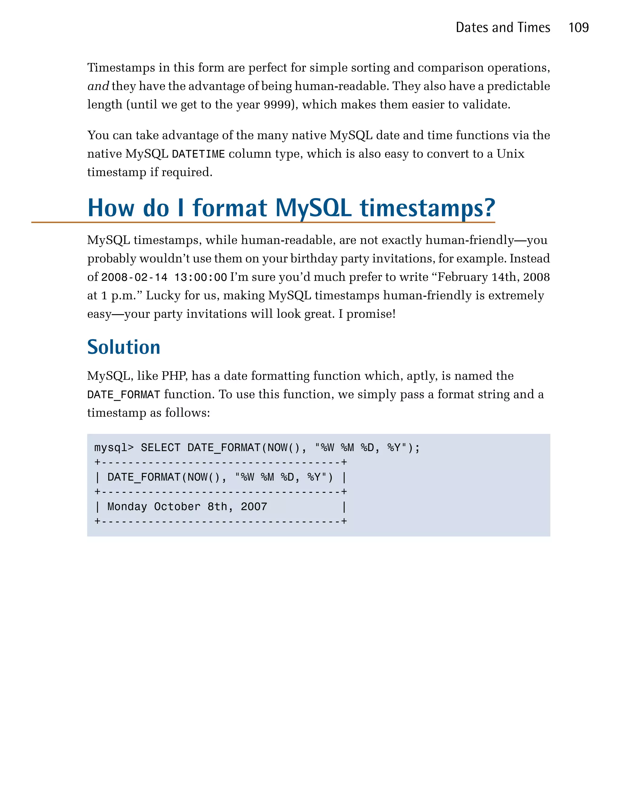 Dates and Times     109

Timestamps in this form are perfect for simple sorting and comparison operations,
and they have the advantage of being human-readable. They also have a predictable
length (until we get to the year 9999), which makes them easier to validate.

You can take advantage of the many native MySQL date and time functions via the
native MySQL DATETIME column type, which is also easy to convert to a Unix
timestamp if required.


How do I format MySQL timestamps?
MySQL timestamps, while human-readable, are not exactly human-friendly—you
probably wouldn’t use them on your birthday party invitations, for example. Instead
of 2008-02-14 13:00:00 I’m sure you’d much prefer to write “February 14th, 2008
at 1 p.m.” Lucky for us, making MySQL timestamps human-friendly is extremely
easy—your party invitations will look great. I promise!

Solution
MySQL, like PHP, has a date formatting function which, aptly, is named the
DATE_FORMAT function. To use this function, we simply pass a format string and a
timestamp as follows:

 mysql> SELECT DATE_FORMAT(NOW(), "%W %M %D, %Y");

 +------------------------------------+

 | DATE_FORMAT(NOW(), "%W %M %D, %Y") |

 +------------------------------------+

 | Monday October 8th, 2007           |

 +------------------------------------+

 