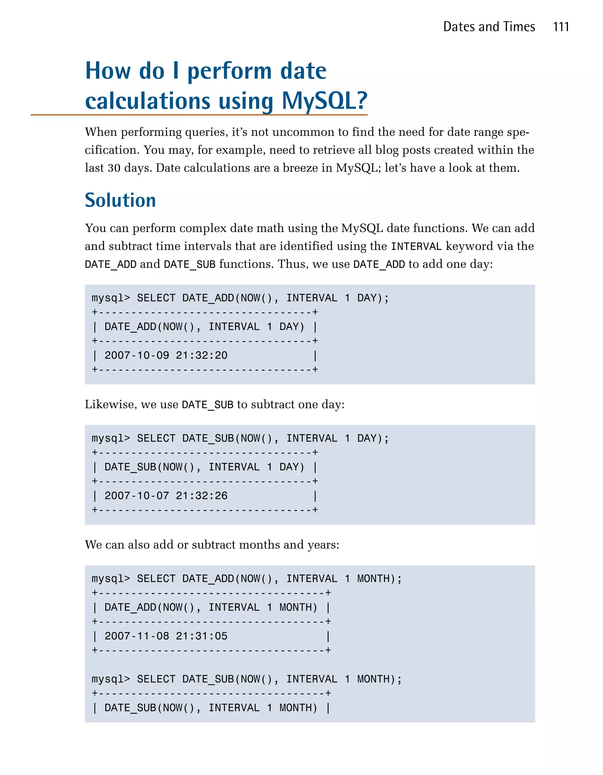Dates and Times      111


How do I perform date
calculations using MySQL?
When performing queries, it’s not uncommon to find the need for date range spe­
cification. You may, for example, need to retrieve all blog posts created within the
last 30 days. Date calculations are a breeze in MySQL; let’s have a look at them.

Solution
You can perform complex date math using the MySQL date functions. We can add
and subtract time intervals that are identified using the INTERVAL keyword via the
DATE_ADD and DATE_SUB functions. Thus, we use DATE_ADD to add one day:


 mysql> SELECT DATE_ADD(NOW(), INTERVAL 1 DAY);

 +---------------------------------+

 | DATE_ADD(NOW(), INTERVAL 1 DAY) |

 +---------------------------------+

 | 2007-10-09 21:32:20             |

 +---------------------------------+



Likewise, we use DATE_SUB to subtract one day:

 mysql> SELECT DATE_SUB(NOW(), INTERVAL 1 DAY);

 +---------------------------------+

 | DATE_SUB(NOW(), INTERVAL 1 DAY) |

 +---------------------------------+

 | 2007-10-07 21:32:26             |

 +---------------------------------+



We can also add or subtract months and years:

 mysql> SELECT DATE_ADD(NOW(), INTERVAL 1 MONTH);

 +-----------------------------------+

 | DATE_ADD(NOW(), INTERVAL 1 MONTH) |

 +-----------------------------------+

 | 2007-11-08 21:31:05               |

 +-----------------------------------+


 mysql> SELECT DATE_SUB(NOW(), INTERVAL 1 MONTH);

 +-----------------------------------+

 | DATE_SUB(NOW(), INTERVAL 1 MONTH) |

 