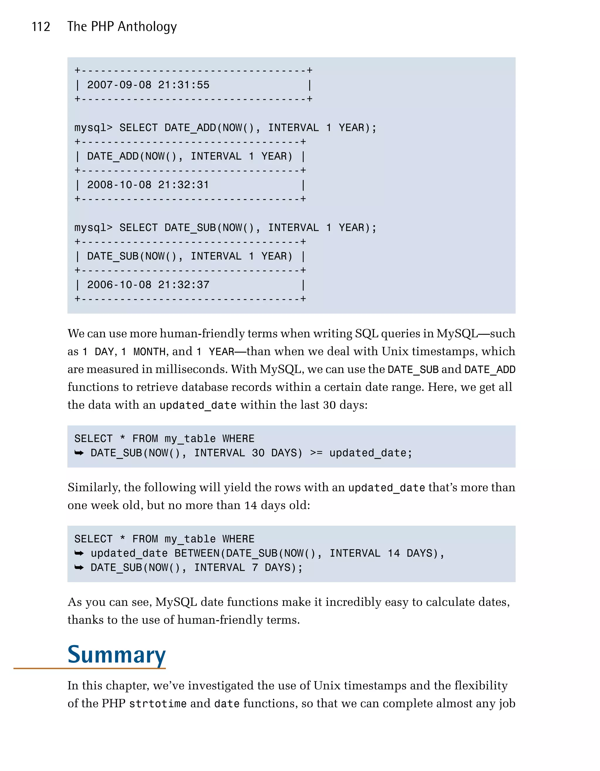 112   The PHP Anthology


       +-----------------------------------+

       | 2007-09-08 21:31:55               |

       +-----------------------------------+


       mysql> SELECT DATE_ADD(NOW(), INTERVAL 1 YEAR);

       +----------------------------------+

       | DATE_ADD(NOW(), INTERVAL 1 YEAR) |

       +----------------------------------+

       | 2008-10-08 21:32:31              |

       +----------------------------------+


       mysql> SELECT DATE_SUB(NOW(), INTERVAL 1 YEAR);

       +----------------------------------+

       | DATE_SUB(NOW(), INTERVAL 1 YEAR) |

       +----------------------------------+

       | 2006-10-08 21:32:37              |

       +----------------------------------+



      We can use more human-friendly terms when writing SQL queries in MySQL—such
      as 1 DAY, 1 MONTH, and 1 YEAR—than when we deal with Unix timestamps, which
      are measured in milliseconds. With MySQL, we can use the DATE_SUB and DATE_ADD
      functions to retrieve database records within a certain date range. Here, we get all
      the data with an updated_date within the last 30 days:

       SELECT * FROM my_table WHERE

       ➥ DATE_SUB(NOW(), INTERVAL 30 DAYS) >= updated_date;


      Similarly, the following will yield the rows with an updated_date that’s more than
      one week old, but no more than 14 days old:

       SELECT * FROM my_table WHERE

       ➥ updated_date BETWEEN(DATE_SUB(NOW(), INTERVAL 14 DAYS),
       ➥ DATE_SUB(NOW(), INTERVAL 7 DAYS);


      As you can see, MySQL date functions make it incredibly easy to calculate dates,
      thanks to the use of human-friendly terms.


      Summary
      In this chapter, we’ve investigated the use of Unix timestamps and the flexibility
      of the PHP strtotime and date functions, so that we can complete almost any job
 