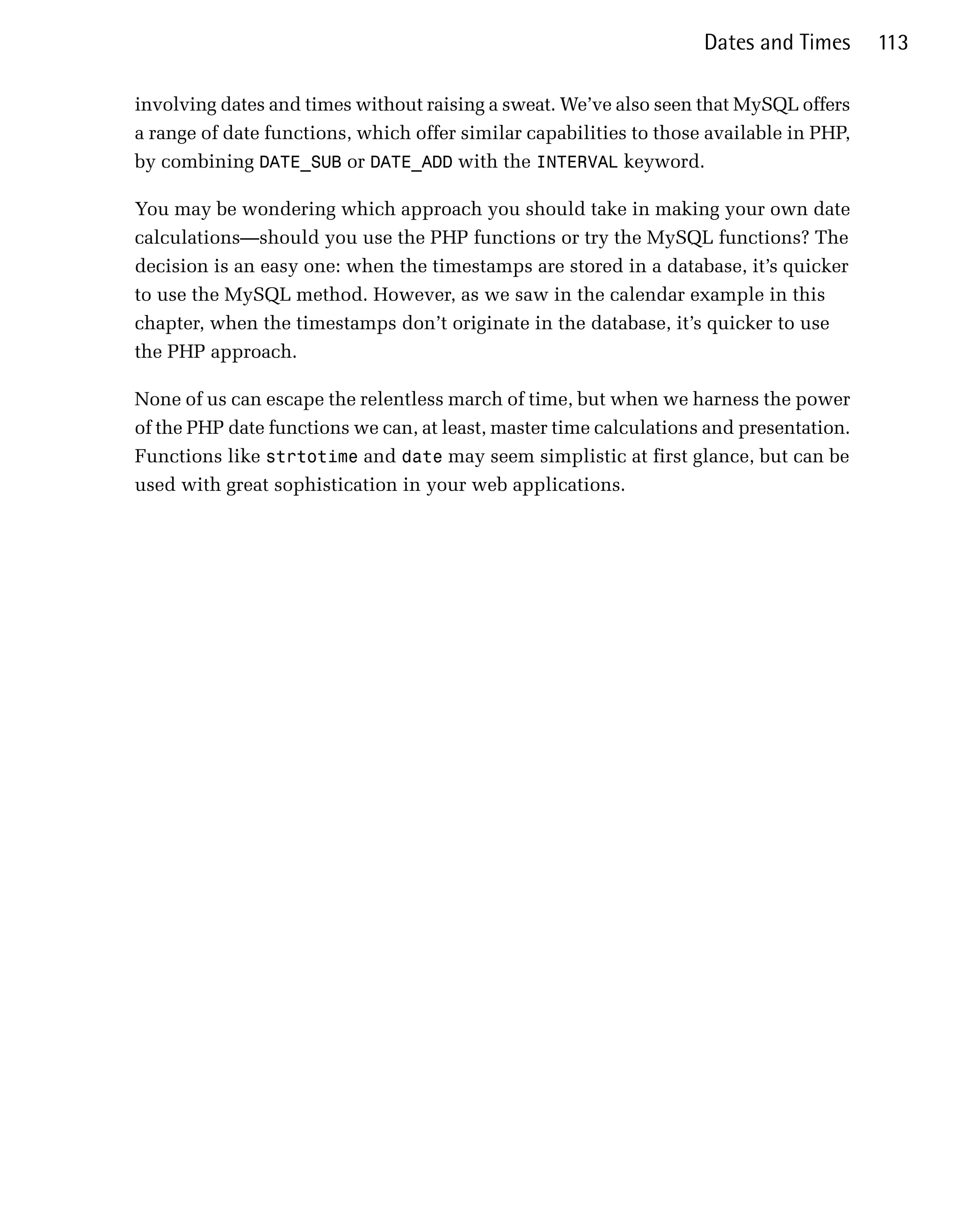 Dates and Times      113

involving dates and times without raising a sweat. We’ve also seen that MySQL offers
a range of date functions, which offer similar capabilities to those available in PHP,
by combining DATE_SUB or DATE_ADD with the INTERVAL keyword.

You may be wondering which approach you should take in making your own date
calculations—should you use the PHP functions or try the MySQL functions? The
decision is an easy one: when the timestamps are stored in a database, it’s quicker
to use the MySQL method. However, as we saw in the calendar example in this
chapter, when the timestamps don’t originate in the database, it’s quicker to use
the PHP approach.

None of us can escape the relentless march of time, but when we harness the power
of the PHP date functions we can, at least, master time calculations and presentation.
Functions like strtotime and date may seem simplistic at first glance, but can be
used with great sophistication in your web applications.
 