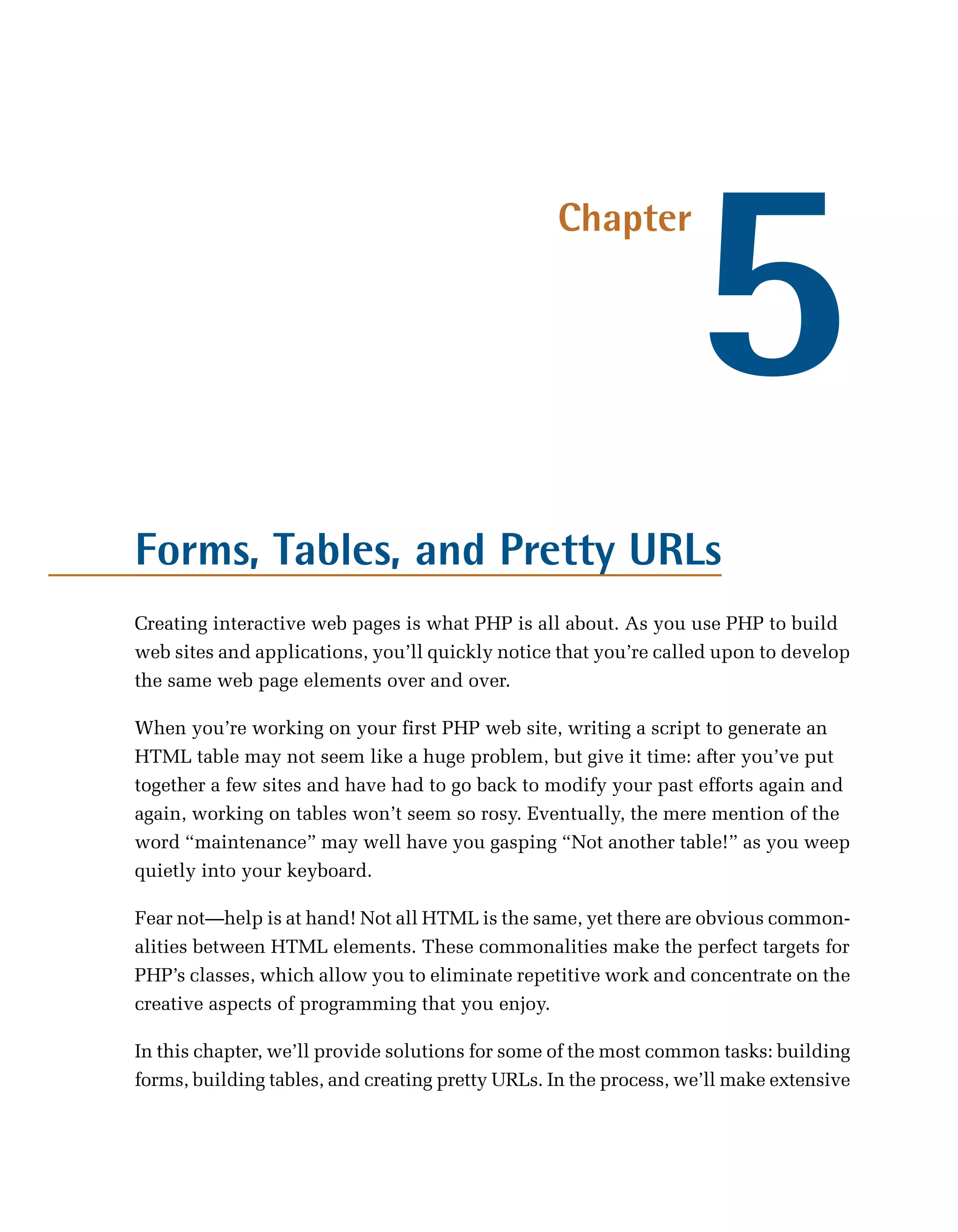 5
                                                  Chapter




Forms, Tables, and Pretty URLs
Creating interactive web pages is what PHP is all about. As you use PHP to build
web sites and applications, you’ll quickly notice that you’re called upon to develop
the same web page elements over and over.

When you’re working on your first PHP web site, writing a script to generate an
HTML table may not seem like a huge problem, but give it time: after you’ve put
together a few sites and have had to go back to modify your past efforts again and
again, working on tables won’t seem so rosy. Eventually, the mere mention of the
word “maintenance” may well have you gasping “Not another table!” as you weep
quietly into your keyboard.

Fear not—help is at hand! Not all HTML is the same, yet there are obvious common­
alities between HTML elements. These commonalities make the perfect targets for
PHP’s classes, which allow you to eliminate repetitive work and concentrate on the
creative aspects of programming that you enjoy.

In this chapter, we’ll provide solutions for some of the most common tasks: building
forms, building tables, and creating pretty URLs. In the process, we’ll make extensive
 