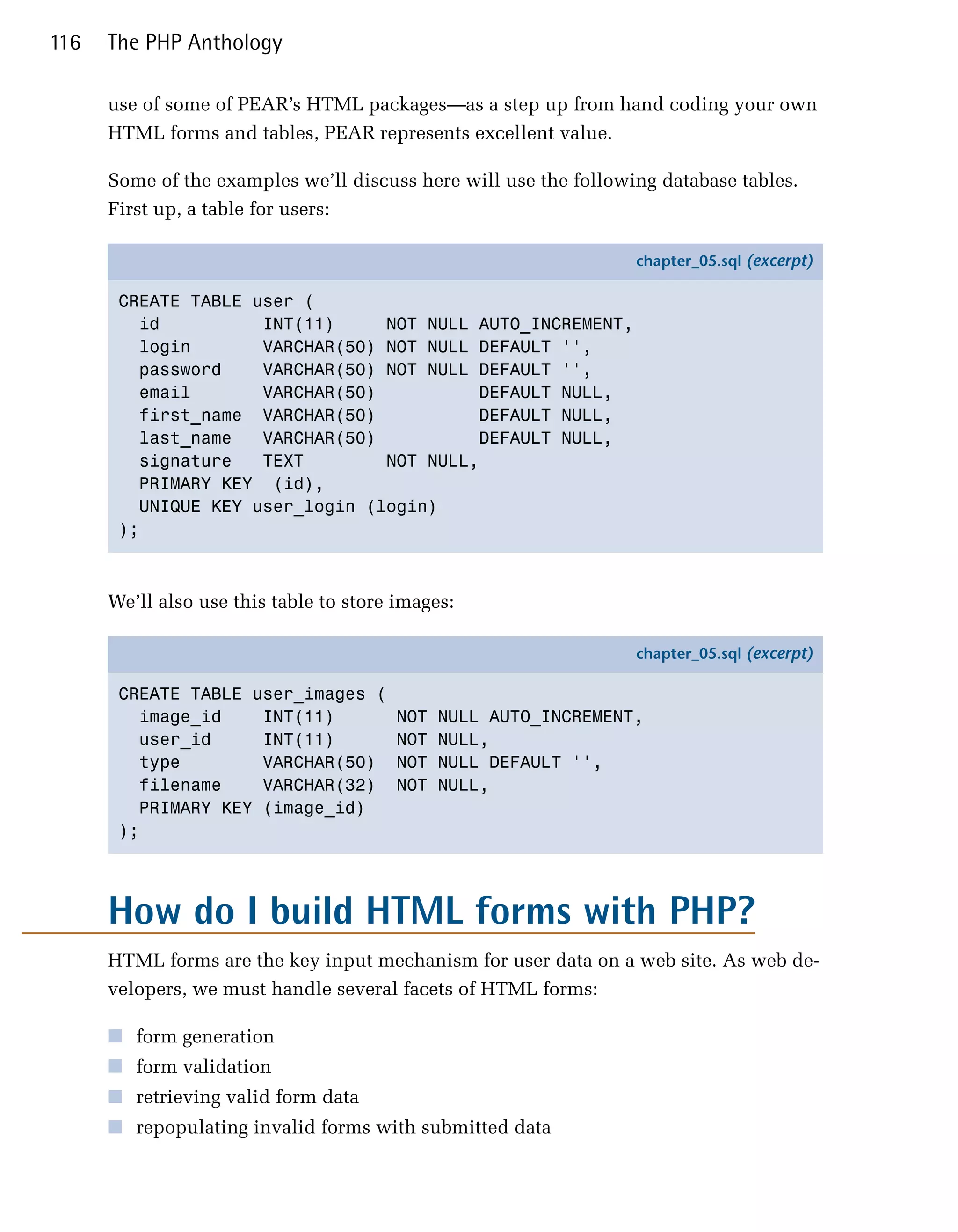 116   The PHP Anthology

      use of some of PEAR’s HTML packages—as a step up from hand coding your own
      HTML forms and tables, PEAR represents excellent value.

      Some of the examples we’ll discuss here will use the following database tables.
      First up, a table for users:

                                                                  chapter_05.sql (excerpt)

       CREATE TABLE user (
         id          INT(11)     NOT NULL AUTO_INCREMENT,
         login       VARCHAR(50) NOT NULL DEFAULT '',
         password    VARCHAR(50) NOT NULL DEFAULT '',
         email       VARCHAR(50)          DEFAULT NULL,
         first_name VARCHAR(50)           DEFAULT NULL,
         last_name   VARCHAR(50)          DEFAULT NULL,
         signature   TEXT        NOT NULL,
         PRIMARY KEY (id),
         UNIQUE KEY user_login (login)
       );



      We’ll also use this table to store images:

                                                                  chapter_05.sql (excerpt)

       CREATE TABLE user_images (
         image_id    INT(11)             NOT   NULL AUTO_INCREMENT,
         user_id     INT(11)             NOT   NULL,
         type        VARCHAR(50)         NOT   NULL DEFAULT '',
         filename    VARCHAR(32)         NOT   NULL,
         PRIMARY KEY (image_id)
       );




      How do I build HTML forms with PHP?

      HTML forms are the key input mechanism for user data on a web site. As web de­
      velopers, we must handle several facets of HTML forms:

      ■ form generation
      ■ form validation
      ■ retrieving valid form data
      ■ repopulating invalid forms with submitted data
 