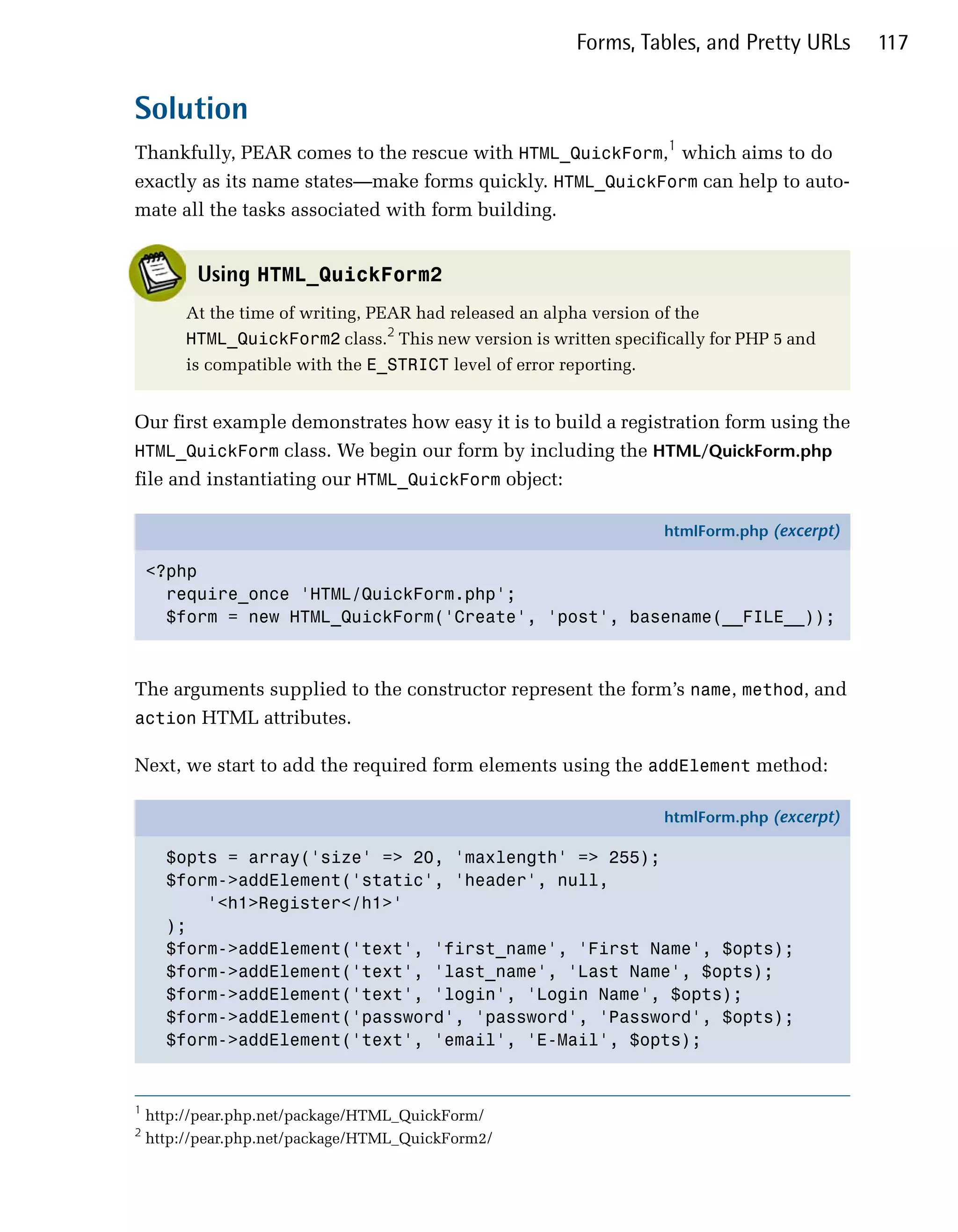 Forms, Tables, and Pretty URLs      117


Solution
Thankfully, PEAR comes to the rescue with HTML_QuickForm,1 which aims to do
exactly as its name states—make forms quickly. HTML_QuickForm can help to auto­
mate all the tasks associated with form building.


          Using HTML_QuickForm2
         At the time of writing, PEAR had released an alpha version of the
         HTML_QuickForm2 class.2 This new version is written specifically for PHP 5 and
         is compatible with the E_STRICT level of error reporting.


Our first example demonstrates how easy it is to build a registration form using the
HTML_QuickForm class. We begin our form by including the HTML/QuickForm.php
file and instantiating our HTML_QuickForm object:

                                                                     htmlForm.php (excerpt)

    <?php
      require_once 'HTML/QuickForm.php';
      $form = new HTML_QuickForm('Create', 'post', basename(__FILE__));



The arguments supplied to the constructor represent the form’s name, method, and
action HTML attributes.

Next, we start to add the required form elements using the addElement method:

                                                                     htmlForm.php (excerpt)

      $opts = array('size' => 20, 'maxlength' => 255);
      $form->addElement('static', 'header', null,
          '<h1>Register</h1>'
      );
      $form->addElement('text', 'first_name', 'First Name', $opts);
      $form->addElement('text', 'last_name', 'Last Name', $opts);
      $form->addElement('text', 'login', 'Login Name', $opts);
      $form->addElement('password', 'password', 'Password', $opts);
      $form->addElement('text', 'email', 'E-Mail', $opts);


1
    http://pear.php.net/package/HTML_QuickForm/
2
    http://pear.php.net/package/HTML_QuickForm2/
 
