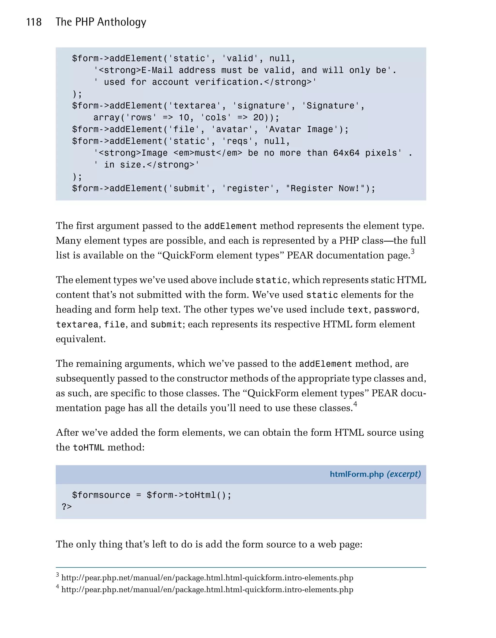 118   The PHP Anthology


            $form->addElement('static', 'valid', null, 

                '<strong>E-Mail address must be valid, and will only be'.

                ' used for account verification.</strong>'

            );

            $form->addElement('textarea', 'signature', 'Signature', 

                array('rows' => 10, 'cols' => 20));

            $form->addElement('file', 'avatar', 'Avatar Image');

            $form->addElement('static', 'reqs', null, 

                '<strong>Image <em>must</em> be no more than 64x64 pixels' .

                ' in size.</strong>'

            );

            $form->addElement('submit', 'register', "Register Now!");




      The first argument passed to the addElement method represents the element type.
      Many element types are possible, and each is represented by a PHP class—the full
      list is available on the “QuickForm element types” PEAR documentation page.3

      The element types we’ve used above include static, which represents static HTML
      content that’s not submitted with the form. We’ve used static elements for the
      heading and form help text. The other types we’ve used include text, password,
      textarea, file, and submit; each represents its respective HTML form element
      equivalent.

      The remaining arguments, which we’ve passed to the addElement method, are
      subsequently passed to the constructor methods of the appropriate type classes and,
      as such, are specific to those classes. The “QuickForm element types” PEAR docu­
      mentation page has all the details you’ll need to use these classes.4

      After we’ve added the form elements, we can obtain the form HTML source using
      the toHTML method:

                                                                               htmlForm.php (excerpt)

            $formsource = $form->toHtml();
          ?>



      The only thing that’s left to do is add the form source to a web page:

      3
          http://pear.php.net/manual/en/package.html.html-quickform.intro-elements.php
      4
          http://pear.php.net/manual/en/package.html.html-quickform.intro-elements.php
 