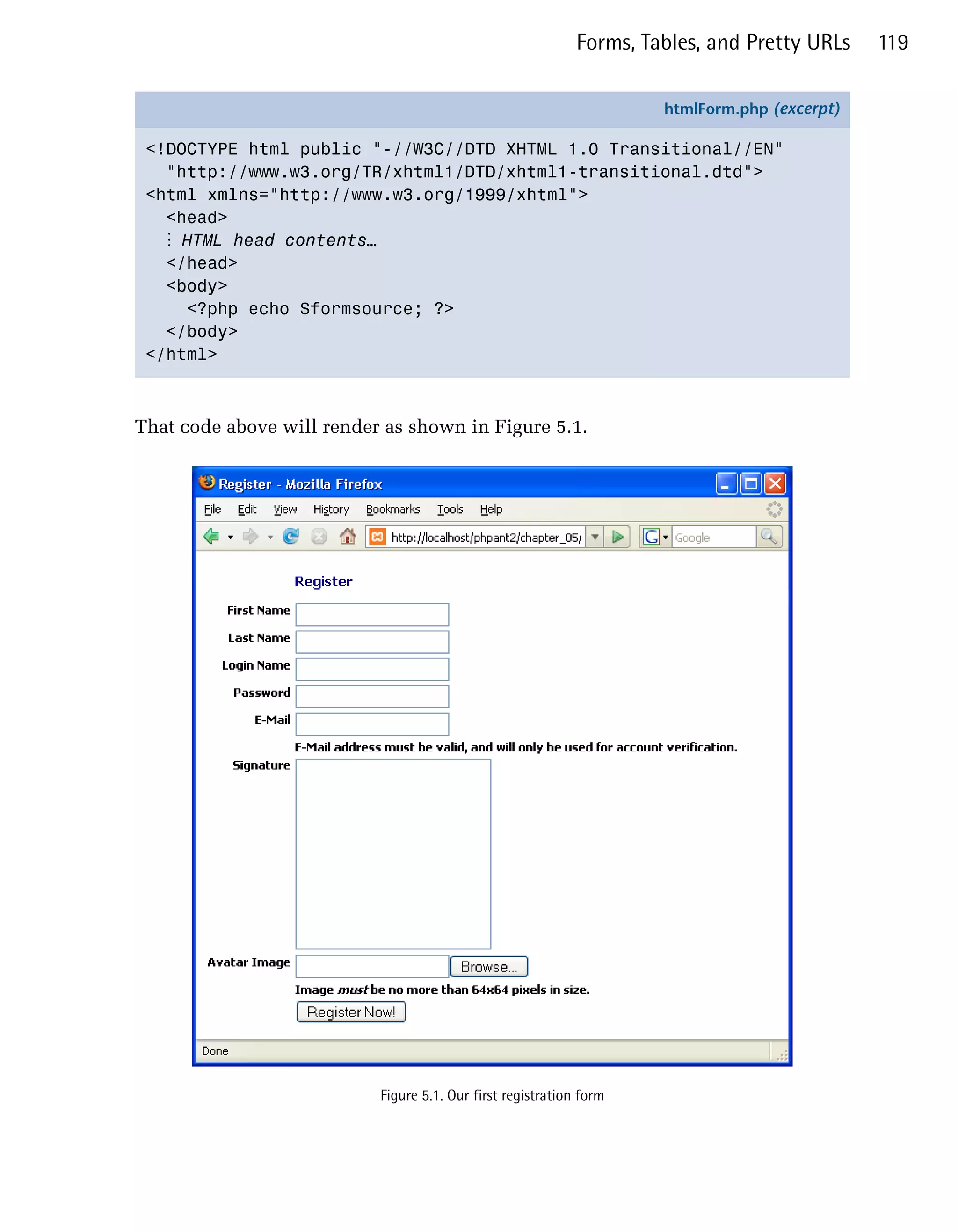 Forms, Tables, and Pretty URLs    119


                                                                      htmlForm.php (excerpt)

 <!DOCTYPE html public "-//W3C//DTD XHTML 1.0 Transitional//EN"
   "http://www.w3.org/TR/xhtml1/DTD/xhtml1-transitional.dtd">
 <html xmlns="http://www.w3.org/1999/xhtml">
   <head>
   ⋮ HTML head contents…
   </head>
   <body>
     <?php echo $formsource; ?>
   </body>
 </html>



That code above will render as shown in Figure 5.1.




                           Figure 5.1. Our first registration form
 