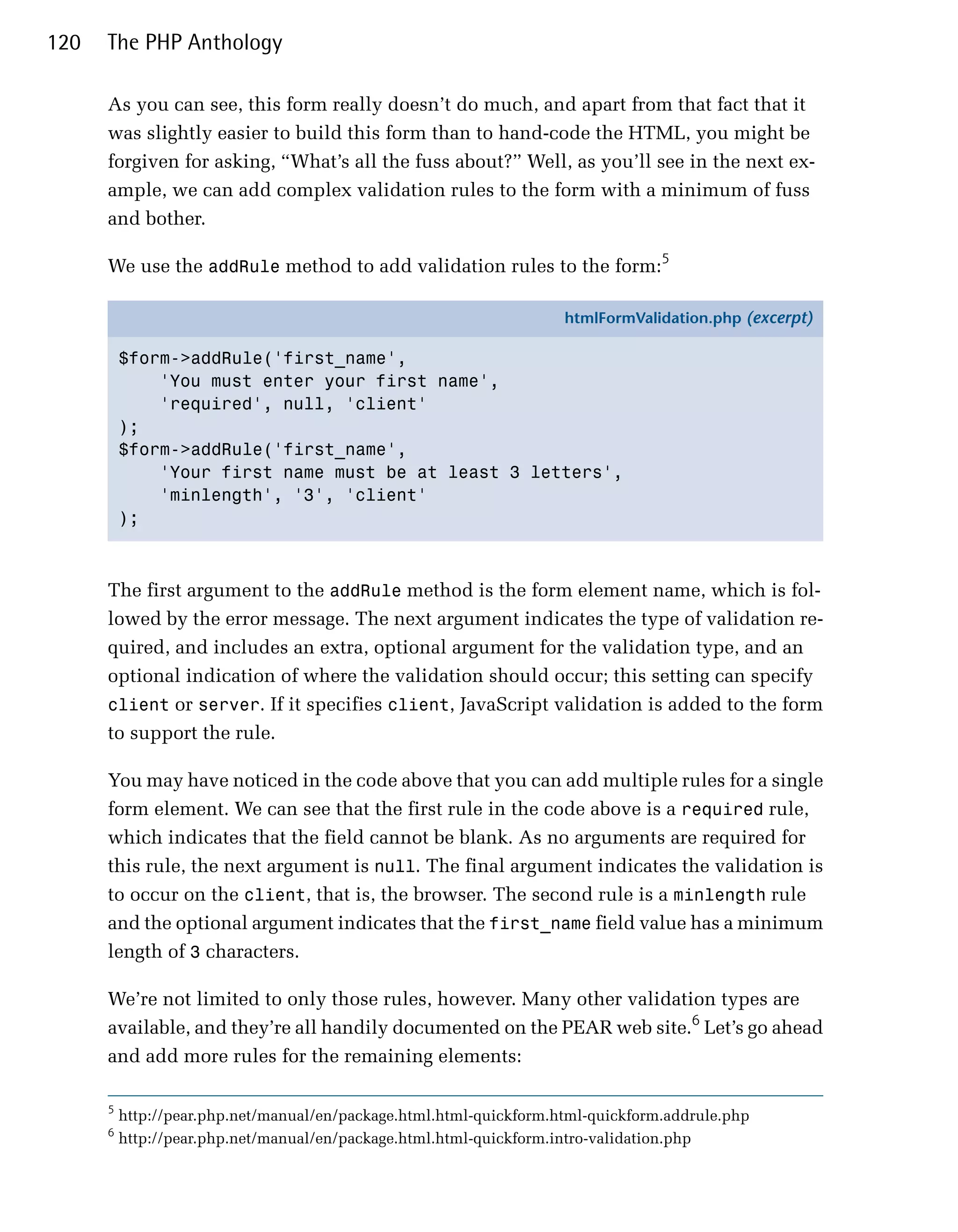 120   The PHP Anthology

      As you can see, this form really doesn’t do much, and apart from that fact that it
      was slightly easier to build this form than to hand-code the HTML, you might be
      forgiven for asking, “What’s all the fuss about?” Well, as you’ll see in the next ex­
      ample, we can add complex validation rules to the form with a minimum of fuss
      and bother.

      We use the addRule method to add validation rules to the form:5

                                                                     htmlFormValidation.php (excerpt)

          $form->addRule('first_name',
              'You must enter your first name',
              'required', null, 'client'
          );
          $form->addRule('first_name',
              'Your first name must be at least 3 letters',
              'minlength', '3', 'client'
          );



      The first argument to the addRule method is the form element name, which is fol­
      lowed by the error message. The next argument indicates the type of validation re­
      quired, and includes an extra, optional argument for the validation type, and an
      optional indication of where the validation should occur; this setting can specify
      client or server. If it specifies client, JavaScript validation is added to the form
      to support the rule.

      You may have noticed in the code above that you can add multiple rules for a single
      form element. We can see that the first rule in the code above is a required rule,
      which indicates that the field cannot be blank. As no arguments are required for
      this rule, the next argument is null. The final argument indicates the validation is
      to occur on the client, that is, the browser. The second rule is a minlength rule
      and the optional argument indicates that the first_name field value has a minimum
      length of 3 characters.

      We’re not limited to only those rules, however. Many other validation types are
      available, and they’re all handily documented on the PEAR web site.6 Let’s go ahead
      and add more rules for the remaining elements:

      5
          http://pear.php.net/manual/en/package.html.html-quickform.html-quickform.addrule.php
      6
          http://pear.php.net/manual/en/package.html.html-quickform.intro-validation.php
 