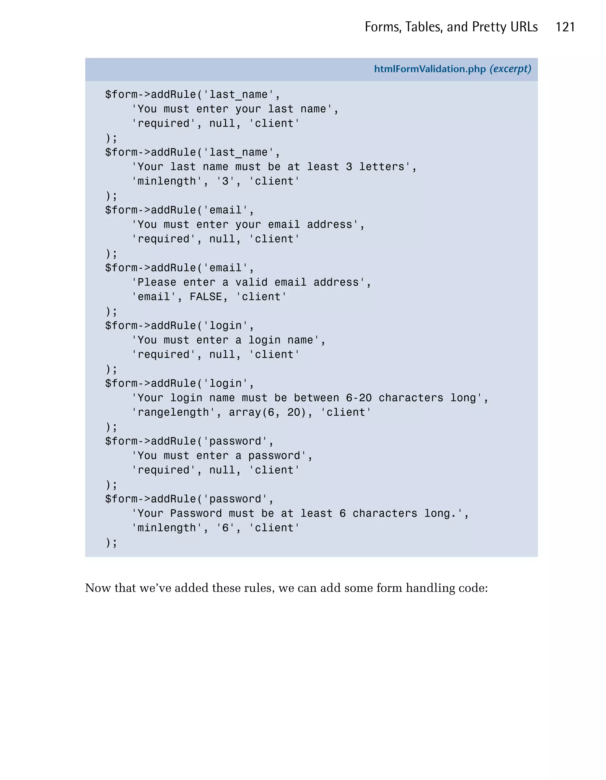 Forms, Tables, and Pretty URLs       121


                                                 htmlFormValidation.php (excerpt)

   $form->addRule('last_name',
       'You must enter your last name',
       'required', null, 'client'
   );
   $form->addRule('last_name',
       'Your last name must be at least 3 letters',
       'minlength', '3', 'client'
   );
   $form->addRule('email',
       'You must enter your email address',
       'required', null, 'client'
   );
   $form->addRule('email',
       'Please enter a valid email address',
       'email', FALSE, 'client'
   );
   $form->addRule('login',
       'You must enter a login name',
       'required', null, 'client'
   );
   $form->addRule('login',
       'Your login name must be between 6-20 characters long',
       'rangelength', array(6, 20), 'client'
   );
   $form->addRule('password',
       'You must enter a password',
       'required', null, 'client'
   );
   $form->addRule('password',
       'Your Password must be at least 6 characters long.',
       'minlength', '6', 'client'
   );



Now that we’ve added these rules, we can add some form handling code:
 