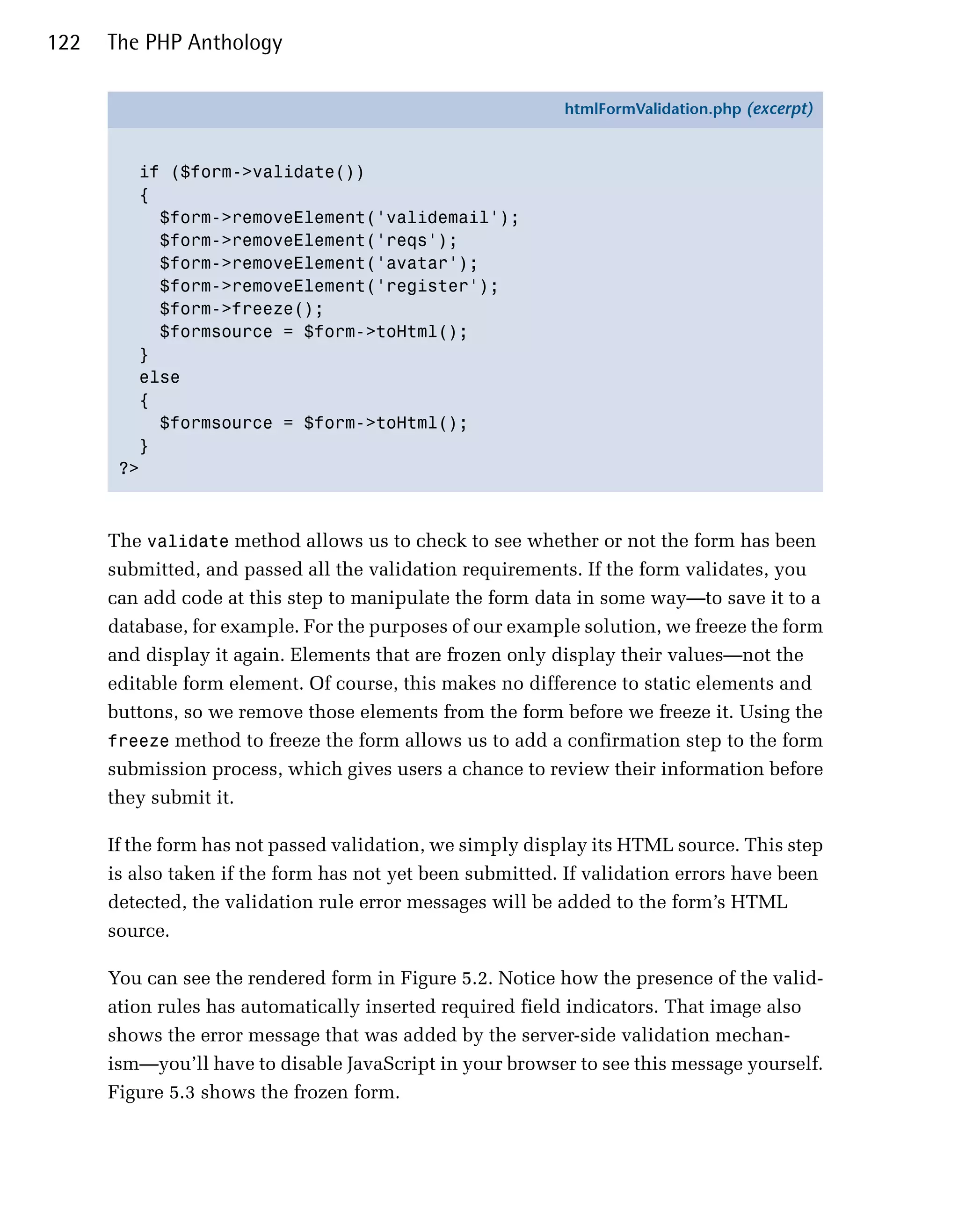 122   The PHP Anthology

                                                           htmlFormValidation.php (excerpt)



         if ($form->validate())
         {
           $form->removeElement('validemail');
           $form->removeElement('reqs');
           $form->removeElement('avatar');
           $form->removeElement('register');
           $form->freeze();
           $formsource = $form->toHtml();
         }
         else
         {
           $formsource = $form->toHtml();
         }
       ?>



      The validate method allows us to check to see whether or not the form has been
      submitted, and passed all the validation requirements. If the form validates, you
      can add code at this step to manipulate the form data in some way—to save it to a
      database, for example. For the purposes of our example solution, we freeze the form
      and display it again. Elements that are frozen only display their values—not the
      editable form element. Of course, this makes no difference to static elements and
      buttons, so we remove those elements from the form before we freeze it. Using the
      freeze method to freeze the form allows us to add a confirmation step to the form
      submission process, which gives users a chance to review their information before
      they submit it.

      If the form has not passed validation, we simply display its HTML source. This step
      is also taken if the form has not yet been submitted. If validation errors have been
      detected, the validation rule error messages will be added to the form’s HTML
      source.

      You can see the rendered form in Figure 5.2. Notice how the presence of the valid­
      ation rules has automatically inserted required field indicators. That image also
      shows the error message that was added by the server-side validation mechan­
      ism—you’ll have to disable JavaScript in your browser to see this message yourself.
      Figure 5.3 shows the frozen form.
 