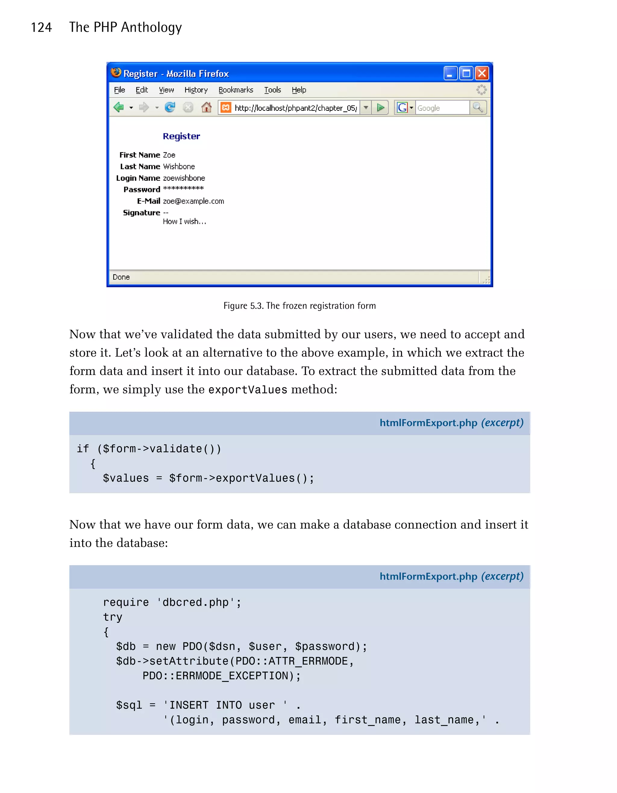 124   The PHP Anthology




                                  Figure 5.3. The frozen registration form


      Now that we’ve validated the data submitted by our users, we need to accept and
      store it. Let’s look at an alternative to the above example, in which we extract the
      form data and insert it into our database. To extract the submitted data from the
      form, we simply use the exportValues method:

                                                                             htmlFormExport.php (excerpt)

       if ($form->validate())
         {
           $values = $form->exportValues();



      Now that we have our form data, we can make a database connection and insert it
      into the database:

                                                                             htmlFormExport.php (excerpt)

            require 'dbcred.php';
            try
            {
              $db = new PDO($dsn, $user, $password);
              $db->setAttribute(PDO::ATTR_ERRMODE,
                  PDO::ERRMODE_EXCEPTION);

              $sql = 'INSERT INTO user ' .
                     '(login, password, email, first_name, last_name,' .
 