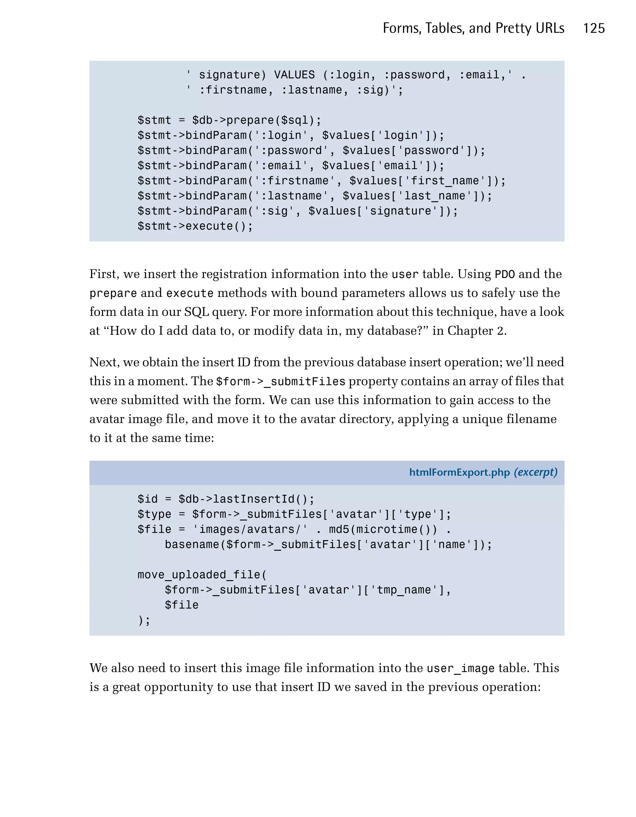 Forms, Tables, and Pretty URLs      125


                 ' signature) VALUES (:login, :password, :email,' .

                 ' :firstname, :lastname, :sig)';


        $stmt = $db->prepare($sql);

        $stmt->bindParam(':login', $values['login']);

        $stmt->bindParam(':password', $values['password']);

        $stmt->bindParam(':email', $values['email']);

        $stmt->bindParam(':firstname', $values['first_name']);

        $stmt->bindParam(':lastname', $values['last_name']);

        $stmt->bindParam(':sig', $values['signature']);

        $stmt->execute();




First, we insert the registration information into the user table. Using PDO and the
prepare and execute methods with bound parameters allows us to safely use the
form data in our SQL query. For more information about this technique, have a look
at “How do I add data to, or modify data in, my database?” in Chapter 2.

Next, we obtain the insert ID from the previous database insert operation; we’ll need
this in a moment. The $form->_submitFiles property contains an array of files that
were submitted with the form. We can use this information to gain access to the
avatar image file, and move it to the avatar directory, applying a unique filename
to it at the same time:

                                                         htmlFormExport.php (excerpt)

        $id = $db->lastInsertId();
        $type = $form->_submitFiles['avatar']['type'];
        $file = 'images/avatars/' . md5(microtime()) .
            basename($form->_submitFiles['avatar']['name']);

        move_uploaded_file(
            $form->_submitFiles['avatar']['tmp_name'],
            $file
        );



We also need to insert this image file information into the user_image table. This
is a great opportunity to use that insert ID we saved in the previous operation:
 