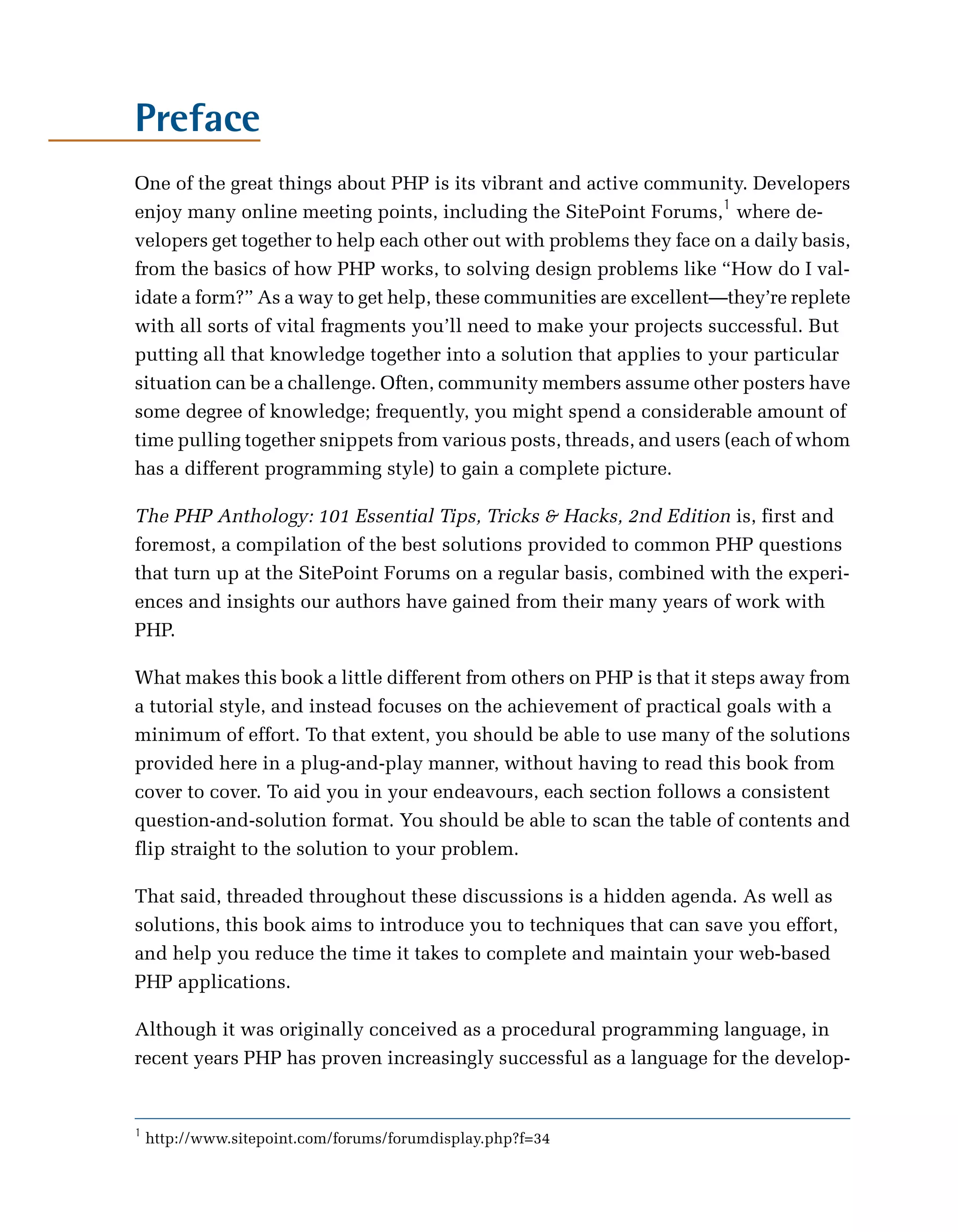 Preface

One of the great things about PHP is its vibrant and active community. Developers
enjoy many online meeting points, including the SitePoint Forums,1 where de­
velopers get together to help each other out with problems they face on a daily basis,
from the basics of how PHP works, to solving design problems like “How do I val­
idate a form?” As a way to get help, these communities are excellent—they’re replete
with all sorts of vital fragments you’ll need to make your projects successful. But
putting all that knowledge together into a solution that applies to your particular
situation can be a challenge. Often, community members assume other posters have
some degree of knowledge; frequently, you might spend a considerable amount of
time pulling together snippets from various posts, threads, and users (each of whom
has a different programming style) to gain a complete picture.

The PHP Anthology: 101 Essential Tips, Tricks & Hacks, 2nd Edition is, first and
foremost, a compilation of the best solutions provided to common PHP questions
that turn up at the SitePoint Forums on a regular basis, combined with the experi­
ences and insights our authors have gained from their many years of work with
PHP.

What makes this book a little different from others on PHP is that it steps away from
a tutorial style, and instead focuses on the achievement of practical goals with a
minimum of effort. To that extent, you should be able to use many of the solutions
provided here in a plug-and-play manner, without having to read this book from
cover to cover. To aid you in your endeavours, each section follows a consistent
question-and-solution format. You should be able to scan the table of contents and
flip straight to the solution to your problem.

That said, threaded throughout these discussions is a hidden agenda. As well as
solutions, this book aims to introduce you to techniques that can save you effort,
and help you reduce the time it takes to complete and maintain your web-based
PHP applications.

Although it was originally conceived as a procedural programming language, in
recent years PHP has proven increasingly successful as a language for the develop­


1
    http://www.sitepoint.com/forums/forumdisplay.php?f=34
 