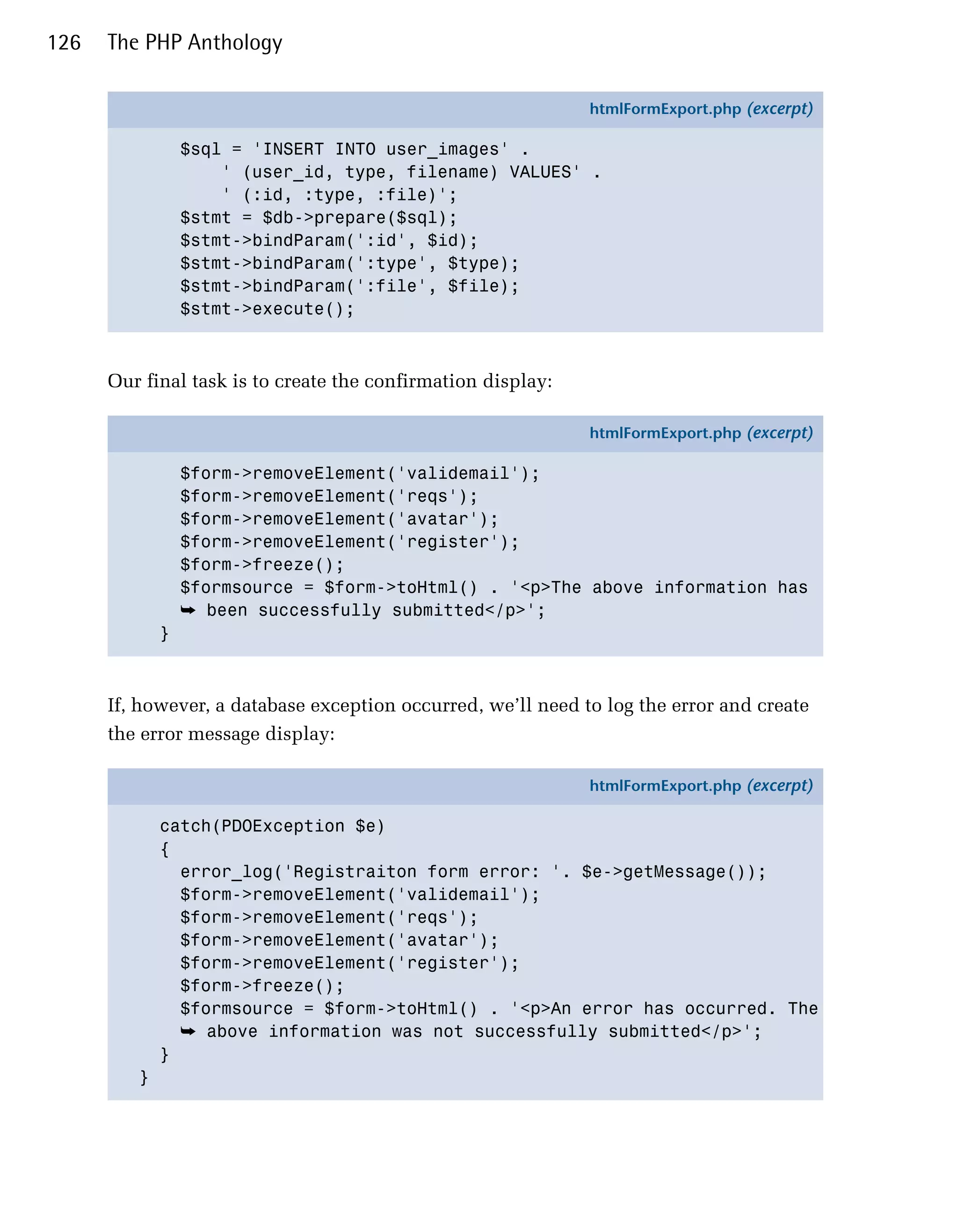 126   The PHP Anthology

                                                              htmlFormExport.php (excerpt)

                 $sql = 'INSERT INTO user_images' .
                     ' (user_id, type, filename) VALUES' .
                     ' (:id, :type, :file)';
                 $stmt = $db->prepare($sql);
                 $stmt->bindParam(':id', $id);
                 $stmt->bindParam(':type', $type);
                 $stmt->bindParam(':file', $file);
                 $stmt->execute();



      Our final task is to create the confirmation display:

                                                              htmlFormExport.php (excerpt)

                 $form->removeElement('validemail');
                 $form->removeElement('reqs');
                 $form->removeElement('avatar');
                 $form->removeElement('register');
                 $form->freeze();
                 $formsource = $form->toHtml() . '<p>The above information has
                 ➥ been successfully submitted</p>';
             }



      If, however, a database exception occurred, we’ll need to log the error and create
      the error message display:

                                                              htmlFormExport.php (excerpt)

             catch(PDOException $e)
             {
               error_log('Registraiton form error: '. $e->getMessage());
               $form->removeElement('validemail');
               $form->removeElement('reqs');
               $form->removeElement('avatar');
               $form->removeElement('register');
               $form->freeze();
               $formsource = $form->toHtml() . '<p>An error has occurred. The
               ➥ above information was not successfully submitted</p>';
             }
         }
 