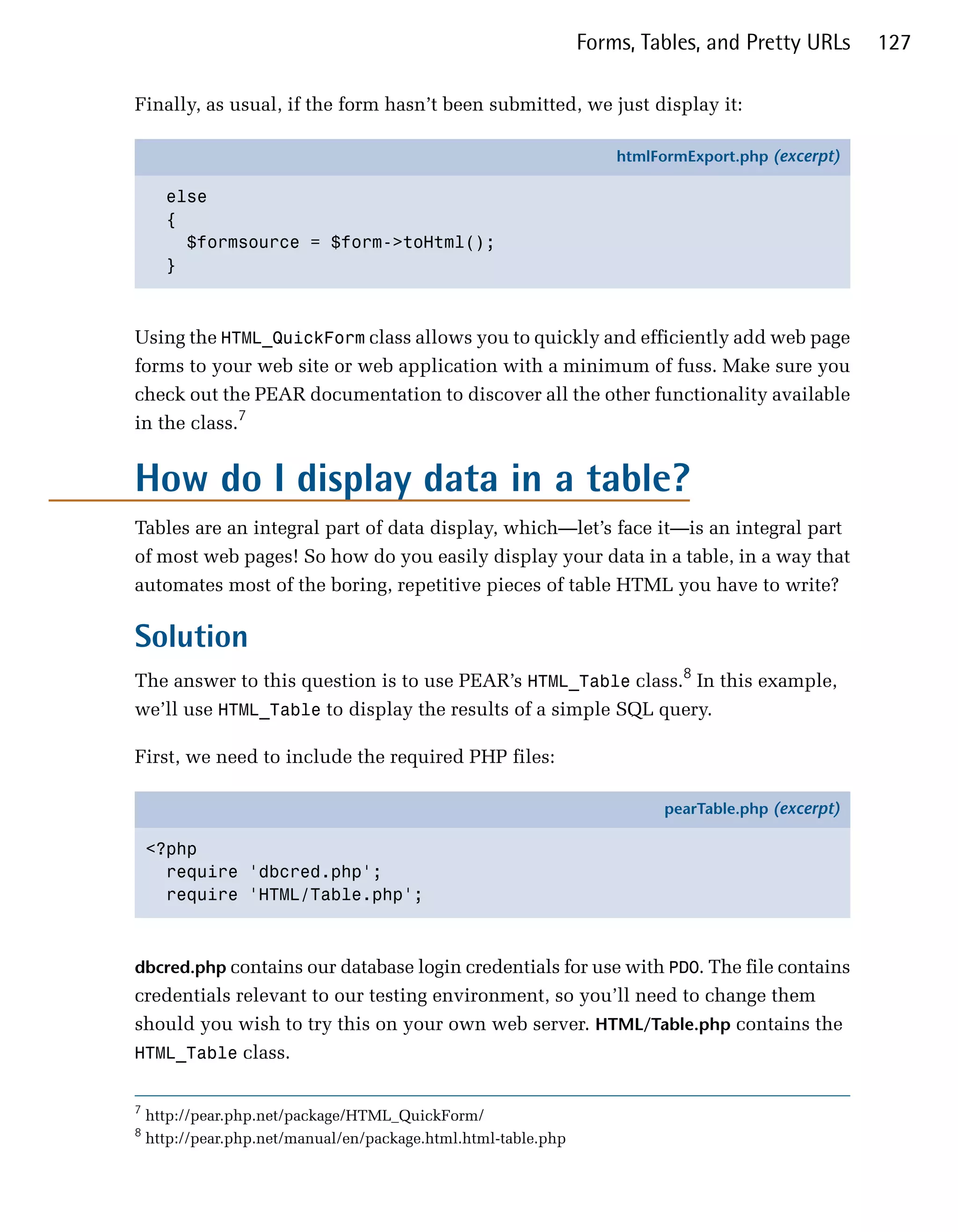 Forms, Tables, and Pretty URLs      127

Finally, as usual, if the form hasn’t been submitted, we just display it:

                                                                    htmlFormExport.php (excerpt)

      else
      {
        $formsource = $form->toHtml();
      }



Using the HTML_QuickForm class allows you to quickly and efficiently add web page
forms to your web site or web application with a minimum of fuss. Make sure you
check out the PEAR documentation to discover all the other functionality available
in the class.7


How do I display data in a table?
Tables are an integral part of data display, which—let’s face it—is an integral part
of most web pages! So how do you easily display your data in a table, in a way that
automates most of the boring, repetitive pieces of table HTML you have to write?

Solution
The answer to this question is to use PEAR’s HTML_Table class.8 In this example,
we’ll use HTML_Table to display the results of a simple SQL query.

First, we need to include the required PHP files:

                                                                          pearTable.php (excerpt)

    <?php
      require 'dbcred.php';
      require 'HTML/Table.php';



dbcred.php contains our database login credentials for use with PDO. The file contains
credentials relevant to our testing environment, so you’ll need to change them
should you wish to try this on your own web server. HTML/Table.php contains the
HTML_Table class.


7
    http://pear.php.net/package/HTML_QuickForm/
8
    http://pear.php.net/manual/en/package.html.html-table.php
 