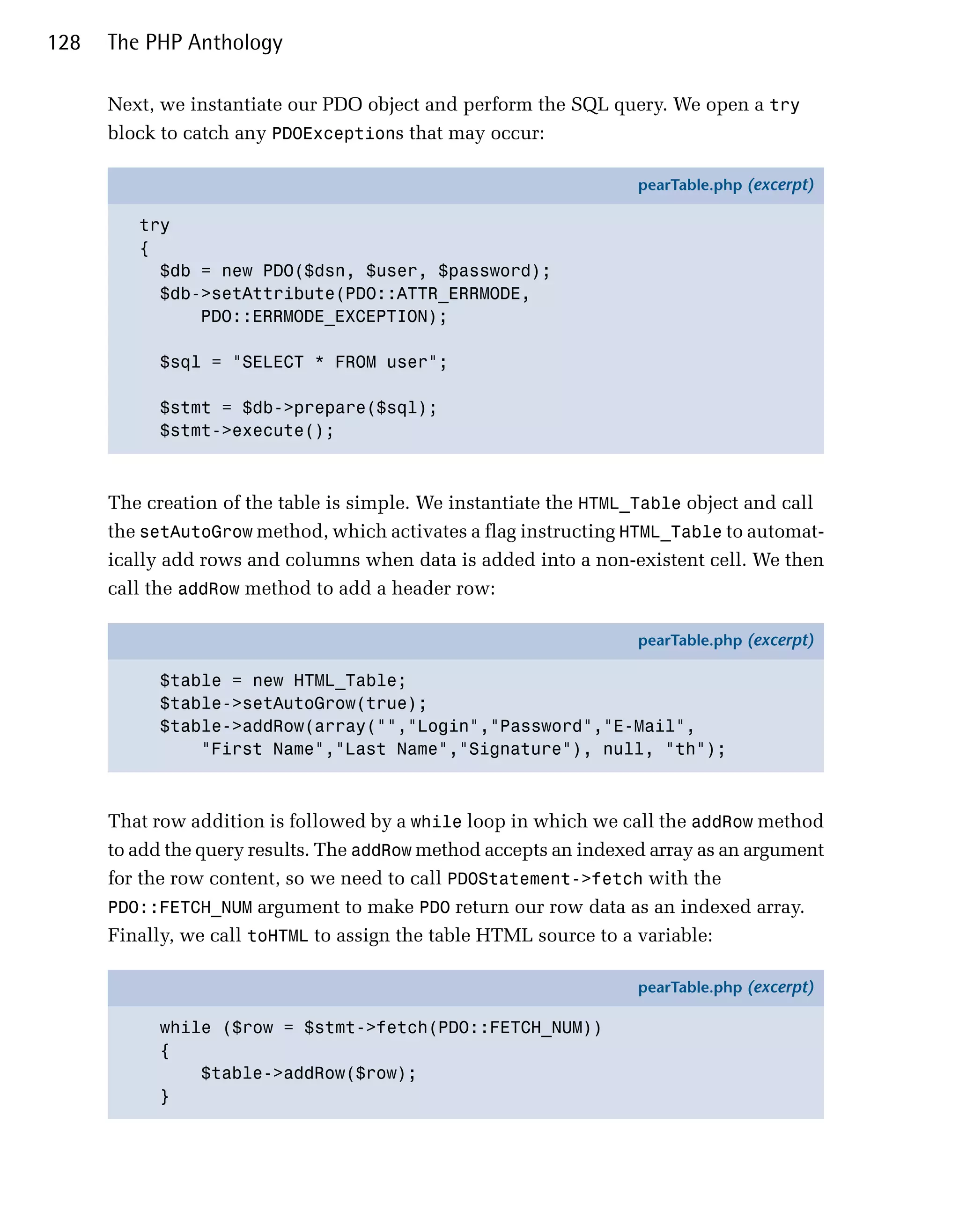 128   The PHP Anthology

      Next, we instantiate our PDO object and perform the SQL query. We open a try
      block to catch any PDOExceptions that may occur:

                                                                   pearTable.php (excerpt)

         try
         {
           $db = new PDO($dsn, $user, $password);
           $db->setAttribute(PDO::ATTR_ERRMODE,
               PDO::ERRMODE_EXCEPTION);

            $sql = "SELECT * FROM user";

            $stmt = $db->prepare($sql);
            $stmt->execute();



      The creation of the table is simple. We instantiate the HTML_Table object and call
      the setAutoGrow method, which activates a flag instructing HTML_Table to automat­
      ically add rows and columns when data is added into a non-existent cell. We then
      call the addRow method to add a header row:

                                                                   pearTable.php (excerpt)

            $table = new HTML_Table;
            $table->setAutoGrow(true);
            $table->addRow(array("","Login","Password","E-Mail",
                "First Name","Last Name","Signature"), null, "th");



      That row addition is followed by a while loop in which we call the addRow method
      to add the query results. The addRow method accepts an indexed array as an argument
      for the row content, so we need to call PDOStatement->fetch with the
      PDO::FETCH_NUM argument to make PDO return our row data as an indexed array.
      Finally, we call toHTML to assign the table HTML source to a variable:

                                                                   pearTable.php (excerpt)

            while ($row = $stmt->fetch(PDO::FETCH_NUM))
            {
                $table->addRow($row);
            }
 