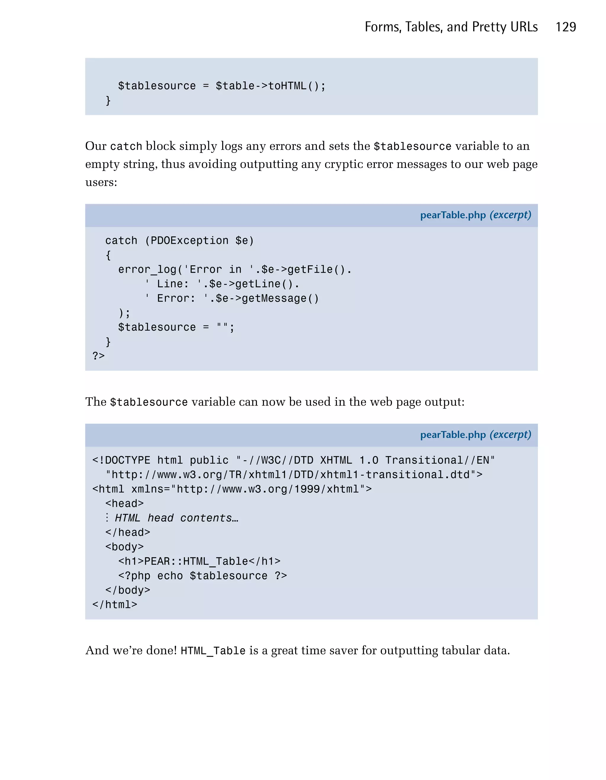 Forms, Tables, and Pretty URLs      129



     $tablesource = $table->toHTML();

   }




Our catch block simply logs any errors and sets the $tablesource variable to an
empty string, thus avoiding outputting any cryptic error messages to our web page
users:

                                                            pearTable.php (excerpt)

   catch (PDOException $e)
   {
     error_log('Error in '.$e->getFile().
         ' Line: '.$e->getLine().
         ' Error: '.$e->getMessage()
     );
     $tablesource = "";
   }
 ?>



The $tablesource variable can now be used in the web page output:

                                                            pearTable.php (excerpt)

 <!DOCTYPE html public "-//W3C//DTD XHTML 1.0 Transitional//EN"
   "http://www.w3.org/TR/xhtml1/DTD/xhtml1-transitional.dtd">
 <html xmlns="http://www.w3.org/1999/xhtml">
   <head>
   ⋮ HTML head contents…
   </head>
   <body>
     <h1>PEAR::HTML_Table</h1>
     <?php echo $tablesource ?>
   </body>
 </html>



And we’re done! HTML_Table is a great time saver for outputting tabular data.
 