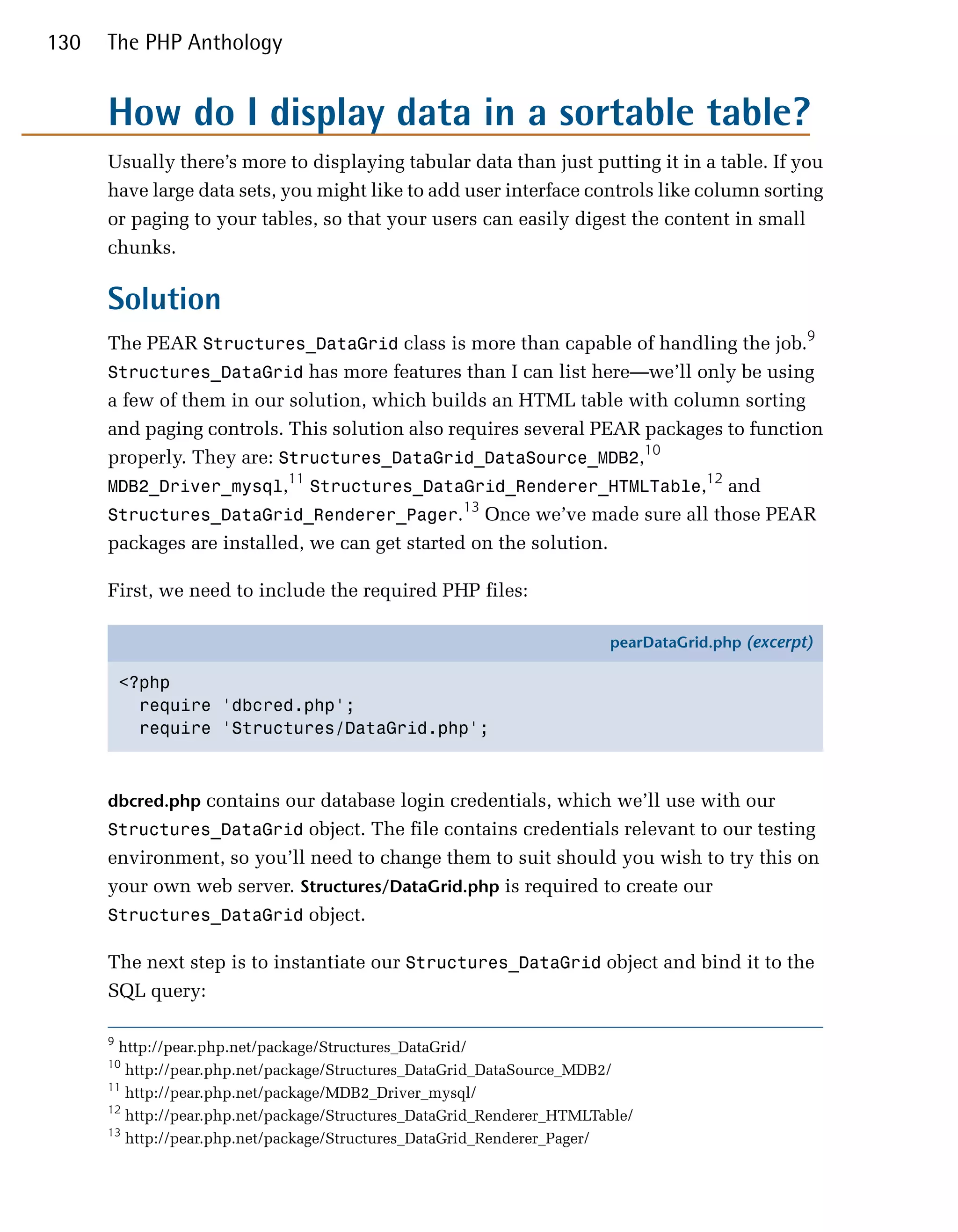 130   The PHP Anthology


      How do I display data in a sortable table?
      Usually there’s more to displaying tabular data than just putting it in a table. If you
      have large data sets, you might like to add user interface controls like column sorting
      or paging to your tables, so that your users can easily digest the content in small
      chunks.

      Solution
      The PEAR Structures_DataGrid class is more than capable of handling the job.9
      Structures_DataGrid has more features than I can list here—we’ll only be using
      a few of them in our solution, which builds an HTML table with column sorting
      and paging controls. This solution also requires several PEAR packages to function
      properly. They are: Structures_DataGrid_DataSource_MDB2,10
                           11                                             12
      MDB2_Driver_mysql, Structures_DataGrid_Renderer_HTMLTable, and
                                                13
      Structures_DataGrid_Renderer_Pager. Once we’ve made sure all those PEAR
      packages are installed, we can get started on the solution.

      First, we need to include the required PHP files:

                                                                        pearDataGrid.php (excerpt)

          <?php
            require 'dbcred.php';
            require 'Structures/DataGrid.php';



      dbcred.php contains our database login credentials, which we’ll use with our
      Structures_DataGrid object. The file contains credentials relevant to our testing
      environment, so you’ll need to change them to suit should you wish to try this on
      your own web server. Structures/DataGrid.php is required to create our
      Structures_DataGrid object.

      The next step is to instantiate our Structures_DataGrid object and bind it to the
      SQL query:

      9
        http://pear.php.net/package/Structures_DataGrid/
      10
         http://pear.php.net/package/Structures_DataGrid_DataSource_MDB2/
      11
         http://pear.php.net/package/MDB2_Driver_mysql/
      12
         http://pear.php.net/package/Structures_DataGrid_Renderer_HTMLTable/
      13
         http://pear.php.net/package/Structures_DataGrid_Renderer_Pager/
 
