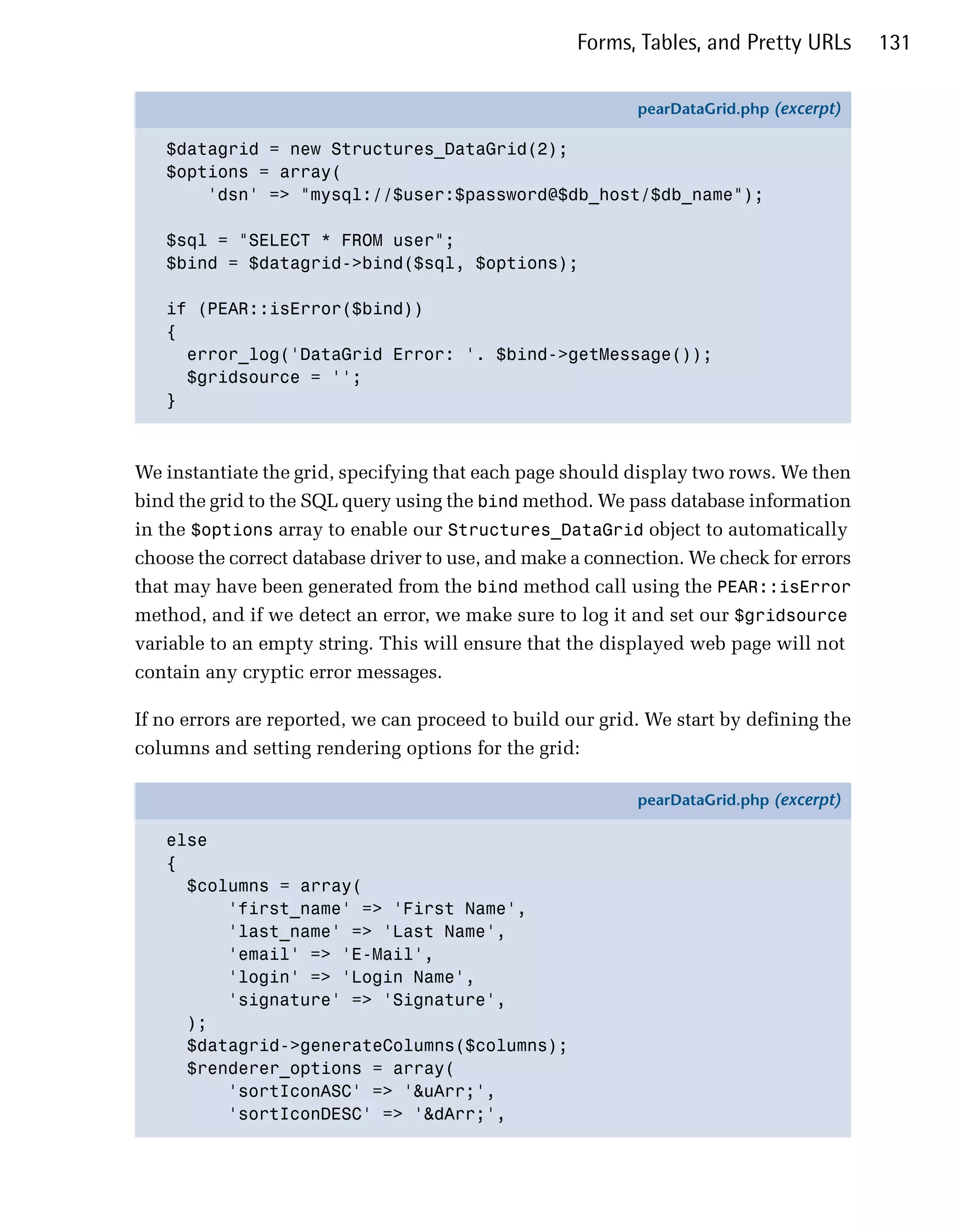 Forms, Tables, and Pretty URLs      131

                                                           pearDataGrid.php (excerpt)

   $datagrid = new Structures_DataGrid(2);
   $options = array(
       'dsn' => "mysql://$user:$password@$db_host/$db_name");

   $sql = "SELECT * FROM user";
   $bind = $datagrid->bind($sql, $options);

   if (PEAR::isError($bind))
   {
     error_log('DataGrid Error: '. $bind->getMessage());
     $gridsource = '';
   }



We instantiate the grid, specifying that each page should display two rows. We then
bind the grid to the SQL query using the bind method. We pass database information
in the $options array to enable our Structures_DataGrid object to automatically
choose the correct database driver to use, and make a connection. We check for errors
that may have been generated from the bind method call using the PEAR::isError
method, and if we detect an error, we make sure to log it and set our $gridsource
variable to an empty string. This will ensure that the displayed web page will not
contain any cryptic error messages.

If no errors are reported, we can proceed to build our grid. We start by defining the
columns and setting rendering options for the grid:

                                                           pearDataGrid.php (excerpt)

   else
   {
     $columns = array(
         'first_name' => 'First Name',
         'last_name' => 'Last Name',
         'email' => 'E-Mail',
         'login' => 'Login Name',
         'signature' => 'Signature',
     );
     $datagrid->generateColumns($columns);
     $renderer_options = array(
         'sortIconASC' => '&uArr;',
         'sortIconDESC' => '&dArr;',
 