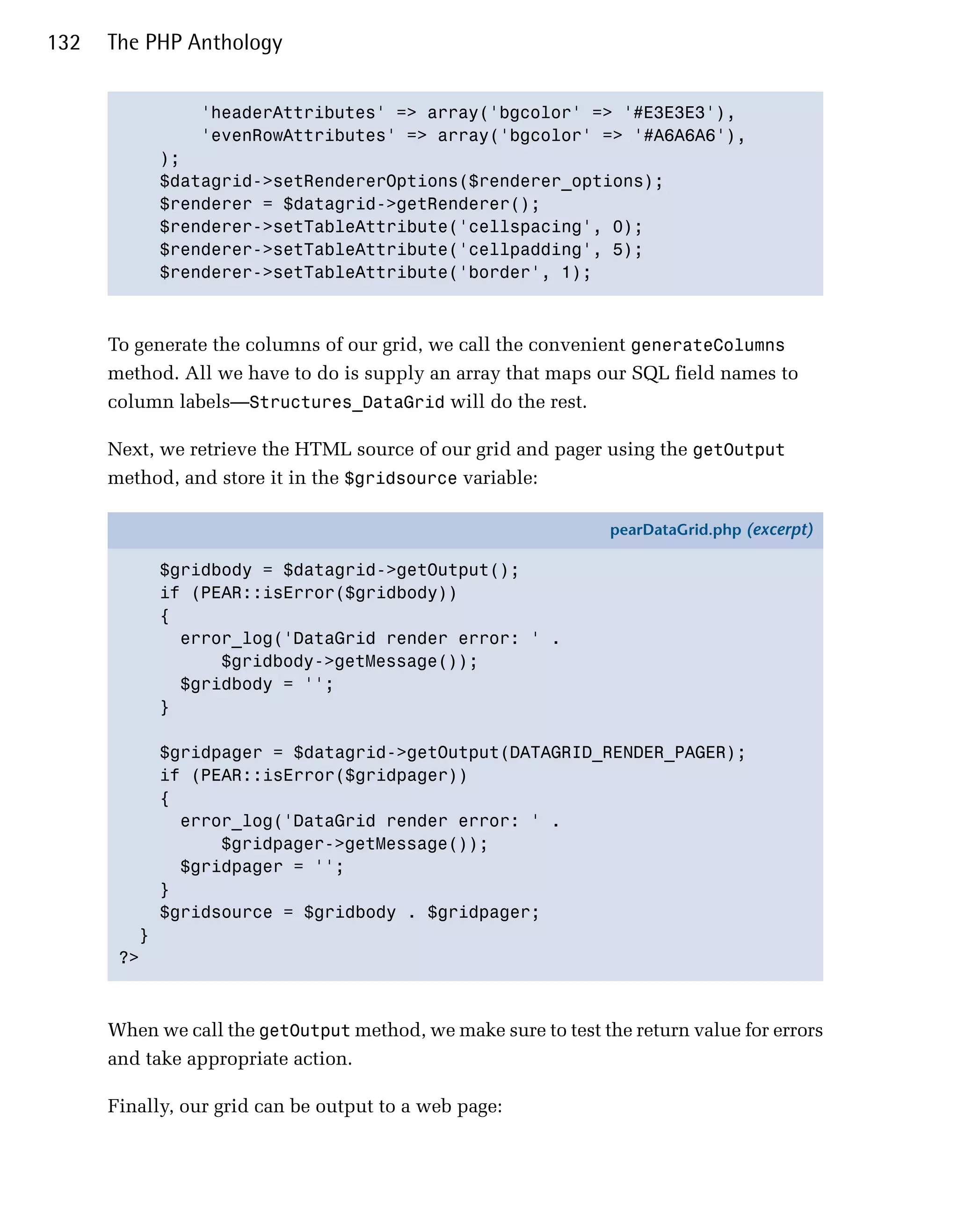 132   The PHP Anthology


                'headerAttributes' => array('bgcolor' => '#E3E3E3'),

                'evenRowAttributes' => array('bgcolor' => '#A6A6A6'),

             );

             $datagrid->setRendererOptions($renderer_options);

             $renderer = $datagrid->getRenderer();

             $renderer->setTableAttribute('cellspacing', 0);

             $renderer->setTableAttribute('cellpadding', 5);

             $renderer->setTableAttribute('border', 1);




      To generate the columns of our grid, we call the convenient generateColumns
      method. All we have to do is supply an array that maps our SQL field names to
      column labels—Structures_DataGrid will do the rest.

      Next, we retrieve the HTML source of our grid and pager using the getOutput
      method, and store it in the $gridsource variable:

                                                                pearDataGrid.php (excerpt)

             $gridbody = $datagrid->getOutput();
             if (PEAR::isError($gridbody))
             {
               error_log('DataGrid render error: ' .
                   $gridbody->getMessage());
               $gridbody = '';
             }

             $gridpager = $datagrid->getOutput(DATAGRID_RENDER_PAGER);
             if (PEAR::isError($gridpager))
             {
               error_log('DataGrid render error: ' .
                   $gridpager->getMessage());
               $gridpager = '';
             }
             $gridsource = $gridbody . $gridpager;
         }
       ?>



      When we call the getOutput method, we make sure to test the return value for errors
      and take appropriate action.

      Finally, our grid can be output to a web page:
 