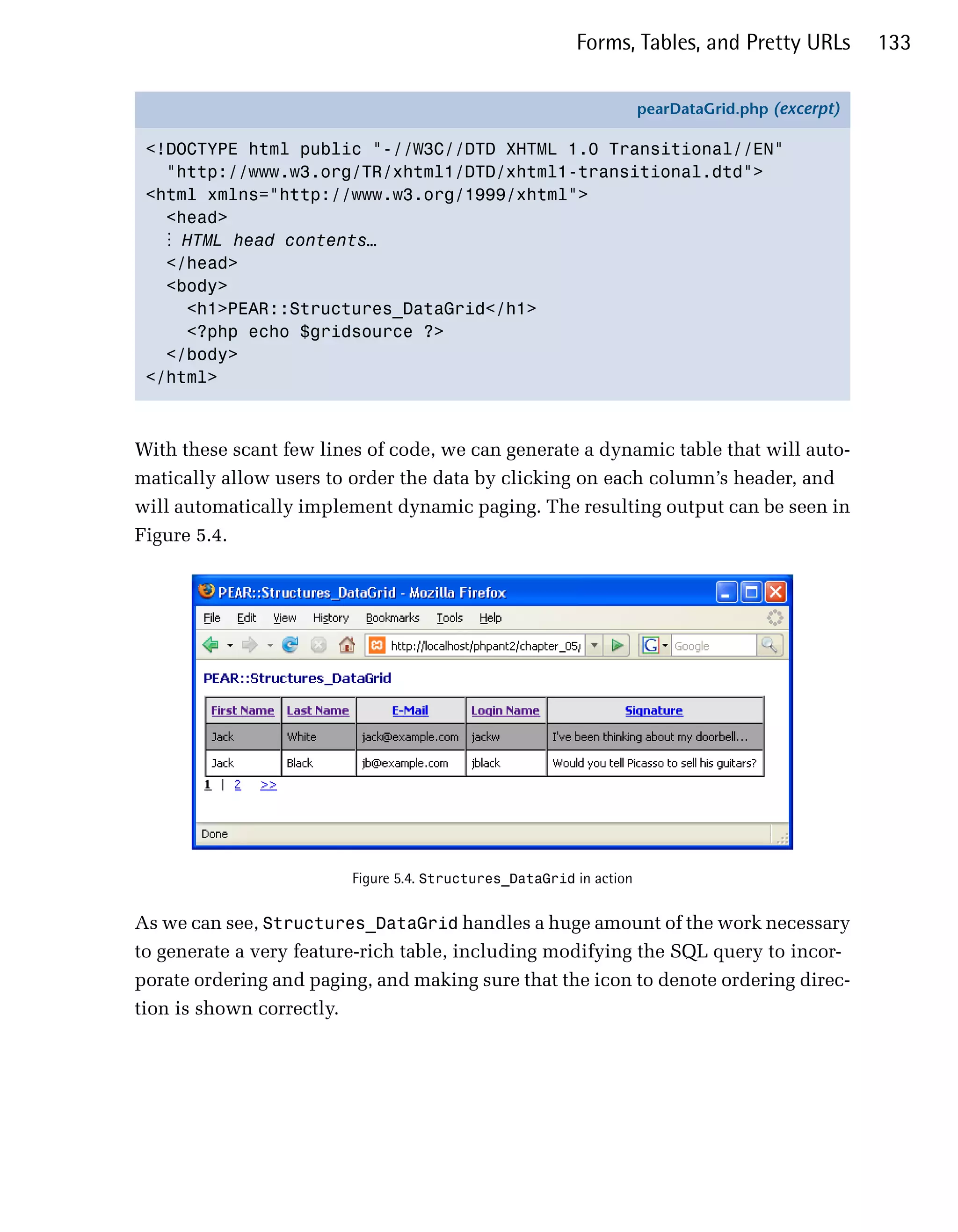 Forms, Tables, and Pretty URLs           133

                                                                     pearDataGrid.php (excerpt)

 <!DOCTYPE html public "-//W3C//DTD XHTML 1.0 Transitional//EN"
   "http://www.w3.org/TR/xhtml1/DTD/xhtml1-transitional.dtd">
 <html xmlns="http://www.w3.org/1999/xhtml">
   <head>
   ⋮ HTML head contents…
   </head>
   <body>
     <h1>PEAR::Structures_DataGrid</h1>
     <?php echo $gridsource ?>
   </body>
 </html>



With these scant few lines of code, we can generate a dynamic table that will auto­
matically allow users to order the data by clicking on each column’s header, and
will automatically implement dynamic paging. The resulting output can be seen in
Figure 5.4.




                         Figure 5.4. Structures_DataGrid in action


As we can see, Structures_DataGrid handles a huge amount of the work necessary
to generate a very feature-rich table, including modifying the SQL query to incor­
porate ordering and paging, and making sure that the icon to denote ordering direc­
tion is shown correctly.
 