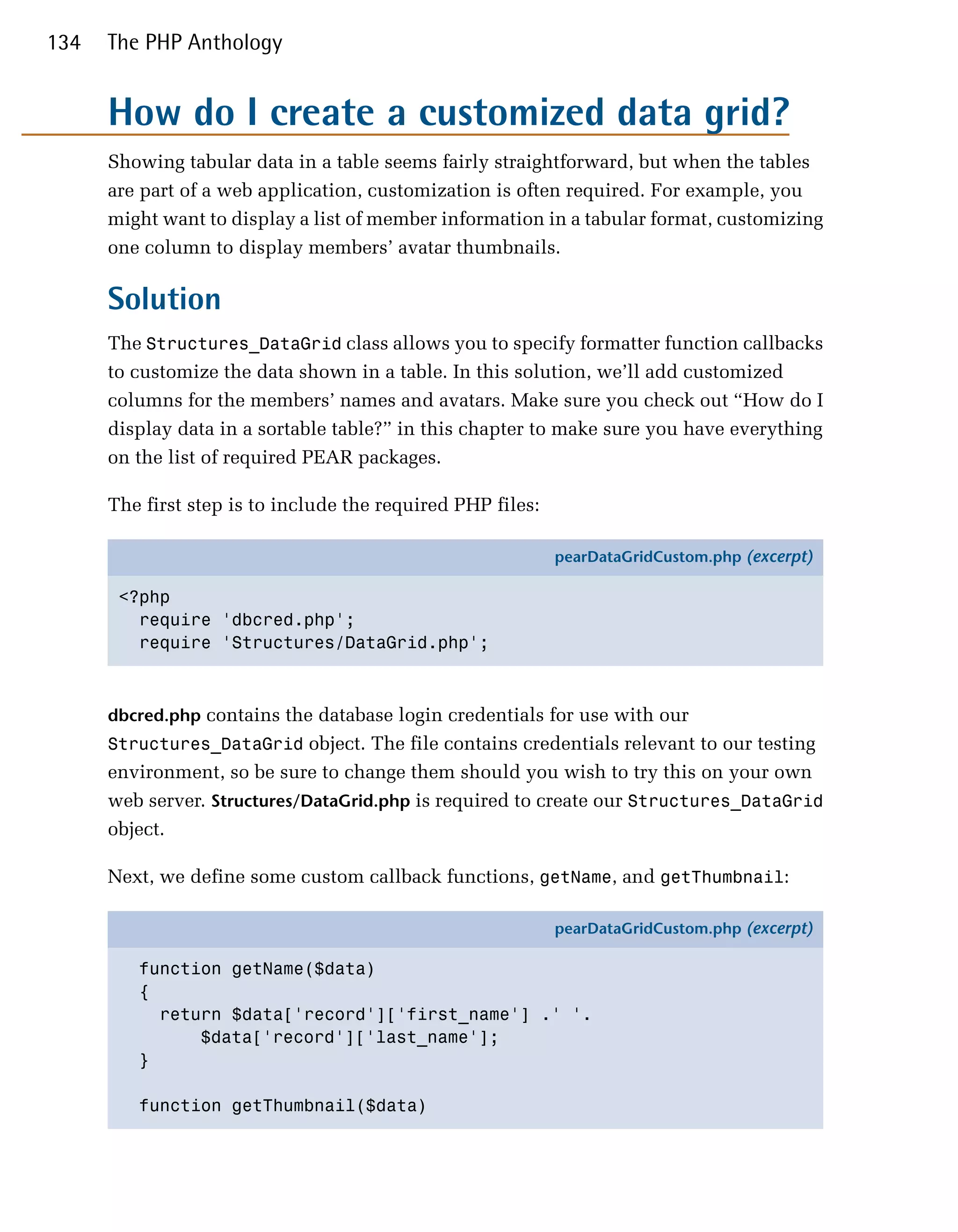 134   The PHP Anthology


      How do I create a customized data grid?
      Showing tabular data in a table seems fairly straightforward, but when the tables
      are part of a web application, customization is often required. For example, you
      might want to display a list of member information in a tabular format, customizing
      one column to display members’ avatar thumbnails.

      Solution
      The Structures_DataGrid class allows you to specify formatter function callbacks
      to customize the data shown in a table. In this solution, we’ll add customized
      columns for the members’ names and avatars. Make sure you check out “How do I
      display data in a sortable table?” in this chapter to make sure you have everything
      on the list of required PEAR packages.

      The first step is to include the required PHP files:

                                                             pearDataGridCustom.php (excerpt)

       <?php
         require 'dbcred.php';
         require 'Structures/DataGrid.php';



      dbcred.php contains the database login credentials for use with our
      Structures_DataGrid object. The file contains credentials relevant to our testing
      environment, so be sure to change them should you wish to try this on your own
      web server. Structures/DataGrid.php is required to create our Structures_DataGrid
      object.

      Next, we define some custom callback functions, getName, and getThumbnail:

                                                             pearDataGridCustom.php (excerpt)

         function getName($data)
         {
           return $data['record']['first_name'] .' '.
               $data['record']['last_name'];
         }

         function getThumbnail($data)
 
