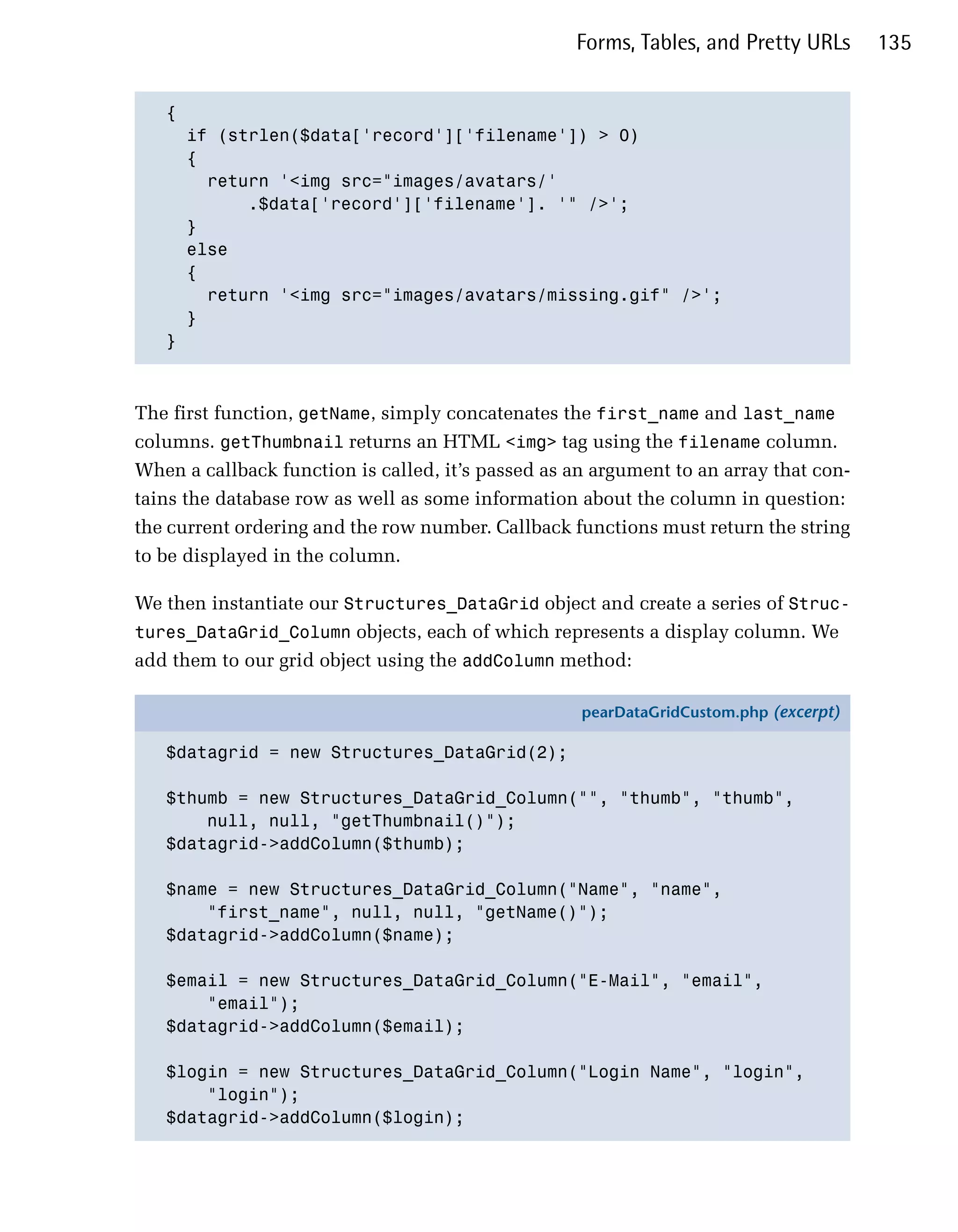Forms, Tables, and Pretty URLs      135


   {

     if (strlen($data['record']['filename']) > 0)

     {

       return '<img src="images/avatars/'

           .$data['record']['filename']. '" />';

     }

     else 

     {

       return '<img src="images/avatars/missing.gif" />';

     }

   }




The first function, getName, simply concatenates the first_name and last_name
columns. getThumbnail returns an HTML <img> tag using the filename column.
When a callback function is called, it’s passed as an argument to an array that con­
tains the database row as well as some information about the column in question:
the current ordering and the row number. Callback functions must return the string
to be displayed in the column.

We then instantiate our Structures_DataGrid object and create a series of Struc­
tures_DataGrid_Column objects, each of which represents a display column. We
add them to our grid object using the addColumn method:

                                                    pearDataGridCustom.php (excerpt)

   $datagrid = new Structures_DataGrid(2);

   $thumb = new Structures_DataGrid_Column("", "thumb", "thumb",
       null, null, "getThumbnail()");
   $datagrid->addColumn($thumb);

   $name = new Structures_DataGrid_Column("Name", "name",
       "first_name", null, null, "getName()");
   $datagrid->addColumn($name);

   $email = new Structures_DataGrid_Column("E-Mail", "email",
       "email");
   $datagrid->addColumn($email);

   $login = new Structures_DataGrid_Column("Login Name", "login",
       "login");
   $datagrid->addColumn($login);
 