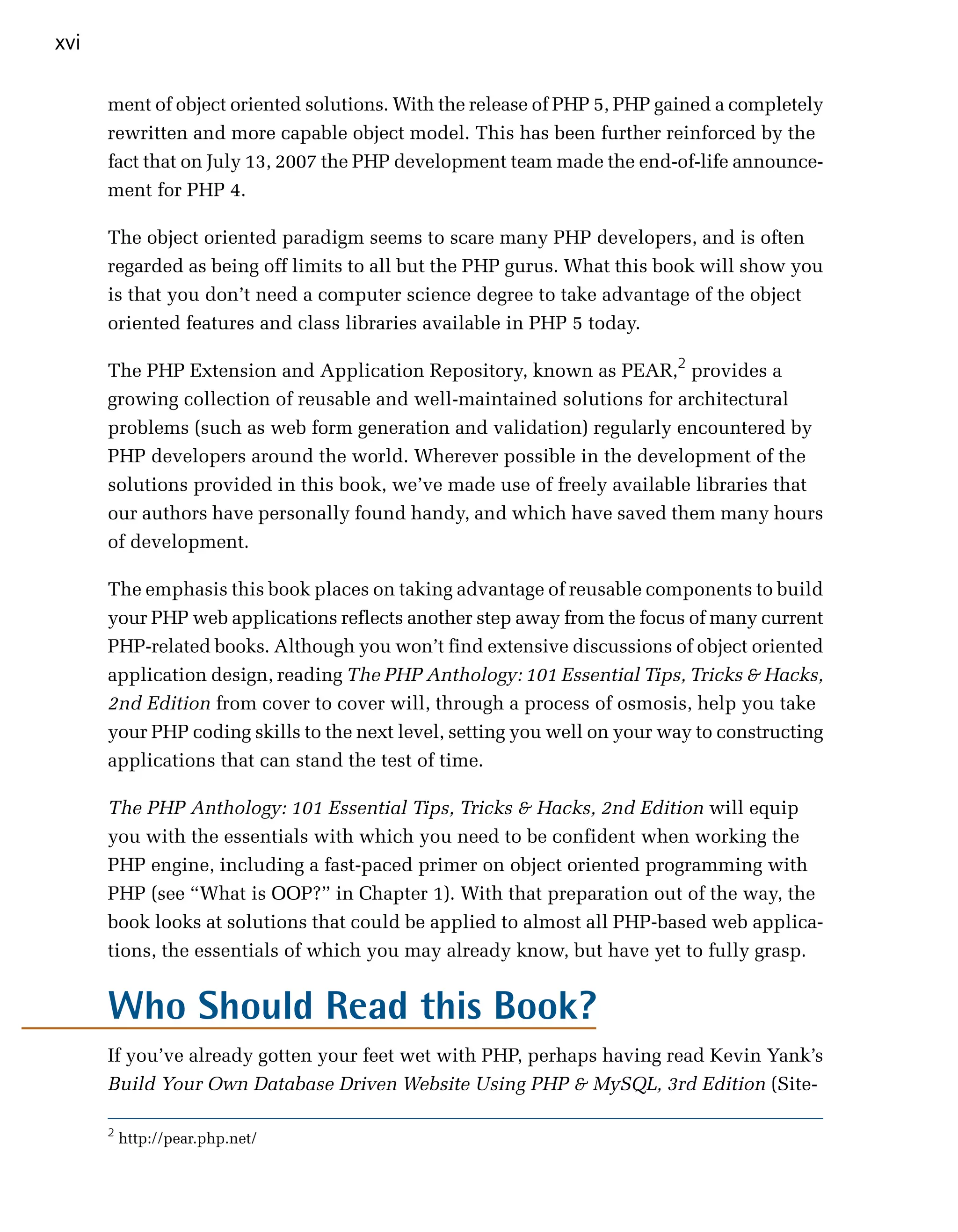 xvi

      ment of object oriented solutions. With the release of PHP 5, PHP gained a completely
      rewritten and more capable object model. This has been further reinforced by the
      fact that on July 13, 2007 the PHP development team made the end-of-life announce­
      ment for PHP 4.

      The object oriented paradigm seems to scare many PHP developers, and is often
      regarded as being off limits to all but the PHP gurus. What this book will show you
      is that you don’t need a computer science degree to take advantage of the object
      oriented features and class libraries available in PHP 5 today.

      The PHP Extension and Application Repository, known as PEAR,2 provides a
      growing collection of reusable and well-maintained solutions for architectural
      problems (such as web form generation and validation) regularly encountered by
      PHP developers around the world. Wherever possible in the development of the
      solutions provided in this book, we’ve made use of freely available libraries that
      our authors have personally found handy, and which have saved them many hours
      of development.

      The emphasis this book places on taking advantage of reusable components to build
      your PHP web applications reflects another step away from the focus of many current
      PHP-related books. Although you won’t find extensive discussions of object oriented
      application design, reading The PHP Anthology: 101 Essential Tips, Tricks & Hacks,
      2nd Edition from cover to cover will, through a process of osmosis, help you take
      your PHP coding skills to the next level, setting you well on your way to constructing
      applications that can stand the test of time.

      The PHP Anthology: 101 Essential Tips, Tricks & Hacks, 2nd Edition will equip
      you with the essentials with which you need to be confident when working the
      PHP engine, including a fast-paced primer on object oriented programming with
      PHP (see “What is OOP?” in Chapter 1). With that preparation out of the way, the
      book looks at solutions that could be applied to almost all PHP-based web applica­
      tions, the essentials of which you may already know, but have yet to fully grasp.


      Who Should Read this Book?
      If you’ve already gotten your feet wet with PHP, perhaps having read Kevin Yank’s

      Build Your Own Database Driven Website Using PHP & MySQL, 3rd Edition (Site­


      2
          http://pear.php.net/
 