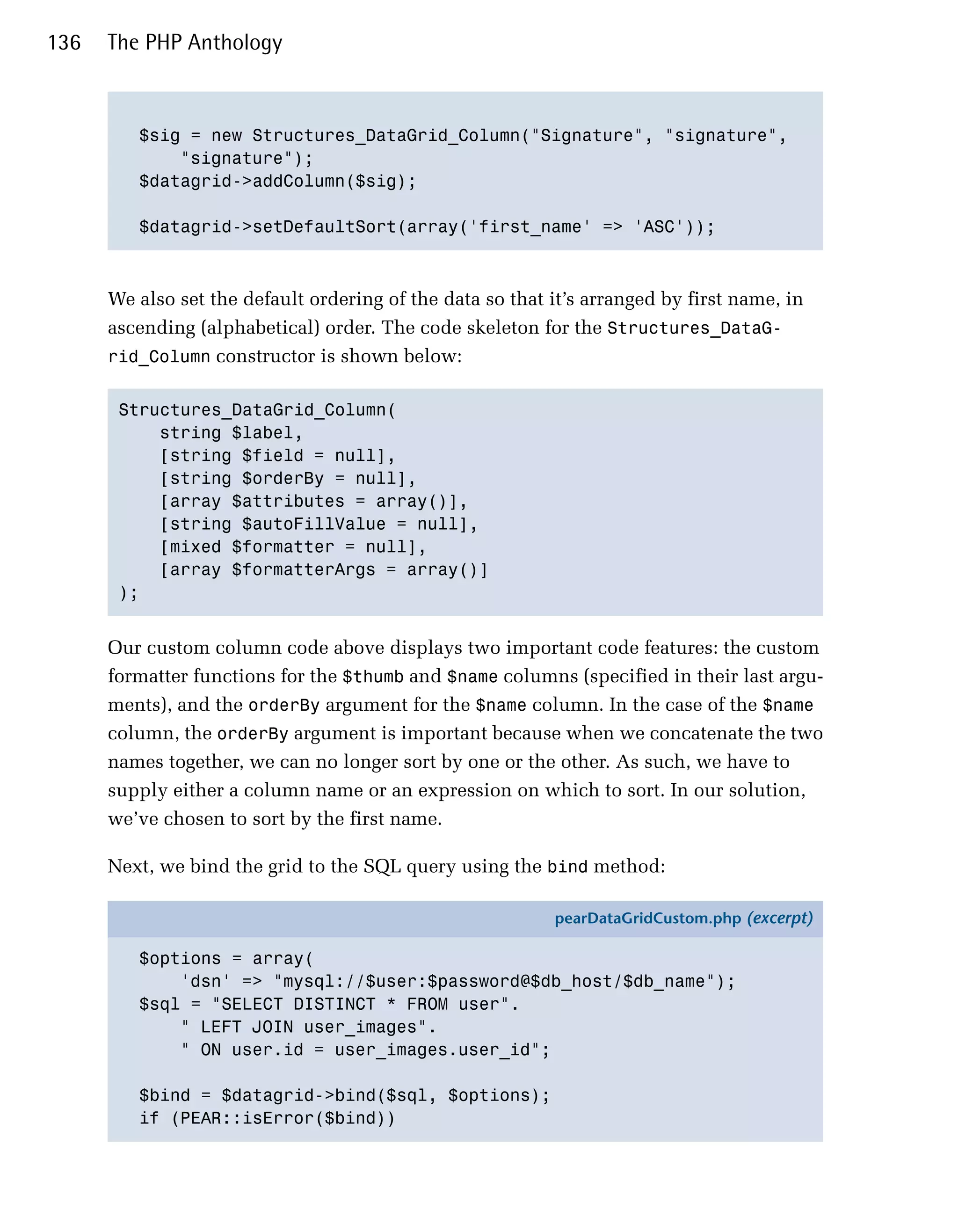 136   The PHP Anthology



         $sig = new Structures_DataGrid_Column("Signature", "signature",

             "signature");

         $datagrid->addColumn($sig);


         $datagrid->setDefaultSort(array('first_name' => 'ASC'));




      We also set the default ordering of the data so that it’s arranged by first name, in
      ascending (alphabetical) order. The code skeleton for the Structures_DataG­
      rid_Column constructor is shown below:


       Structures_DataGrid_Column(

           string $label,

           [string $field = null],

           [string $orderBy = null],

           [array $attributes = array()],

           [string $autoFillValue = null],

           [mixed $formatter = null],

           [array $formatterArgs = array()]

       );



      Our custom column code above displays two important code features: the custom
      formatter functions for the $thumb and $name columns (specified in their last argu­
      ments), and the orderBy argument for the $name column. In the case of the $name
      column, the orderBy argument is important because when we concatenate the two
      names together, we can no longer sort by one or the other. As such, we have to
      supply either a column name or an expression on which to sort. In our solution,
      we’ve chosen to sort by the first name.

      Next, we bind the grid to the SQL query using the bind method:

                                                           pearDataGridCustom.php (excerpt)

         $options = array(
             'dsn' => "mysql://$user:$password@$db_host/$db_name");
         $sql = "SELECT DISTINCT * FROM user".
             " LEFT JOIN user_images".
             " ON user.id = user_images.user_id";

         $bind = $datagrid->bind($sql, $options);
         if (PEAR::isError($bind))
 