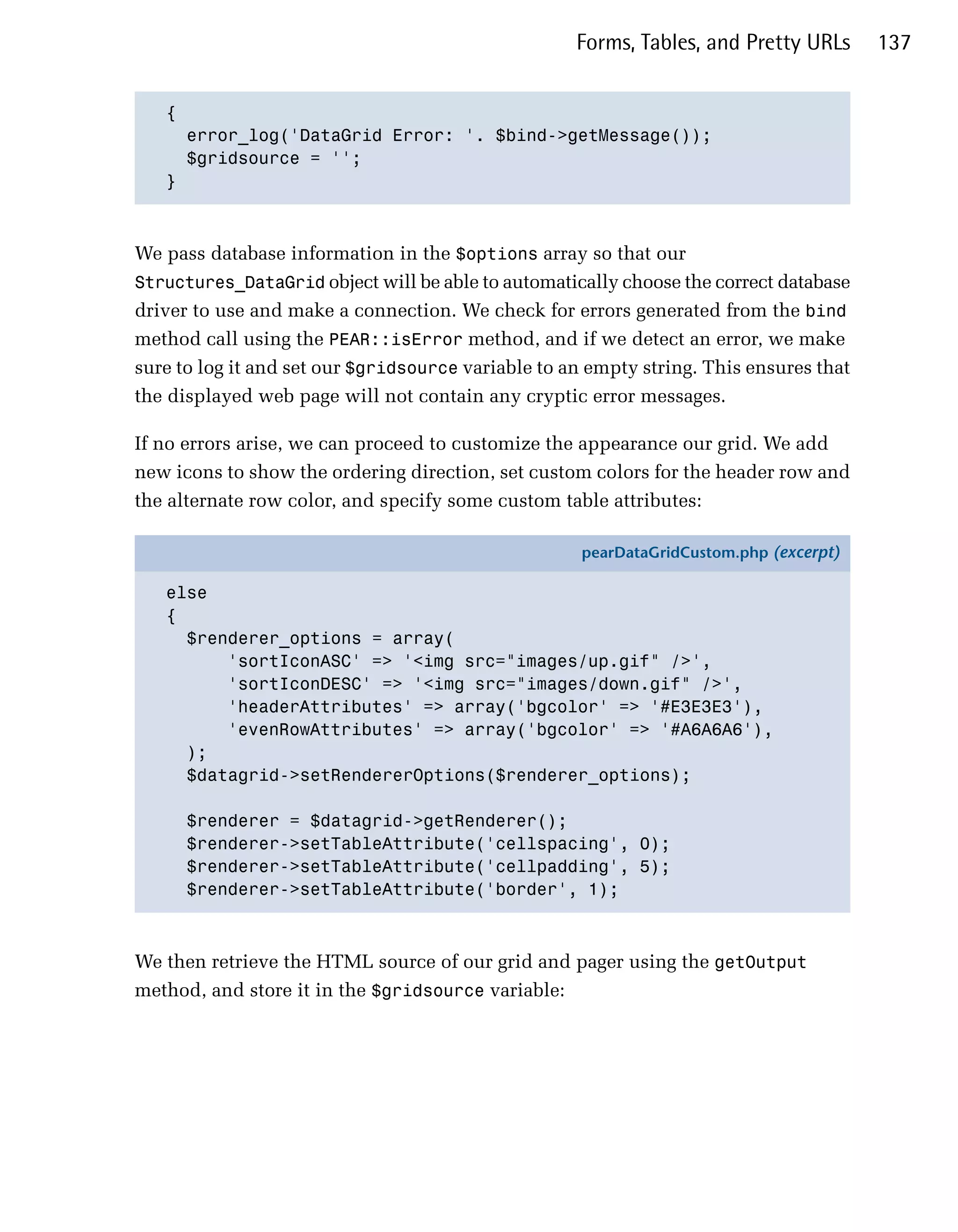Forms, Tables, and Pretty URLs      137


   {

     error_log('DataGrid Error: '. $bind->getMessage());

     $gridsource = '';

   }




We pass database information in the $options array so that our
Structures_DataGrid object will be able to automatically choose the correct database
driver to use and make a connection. We check for errors generated from the bind
method call using the PEAR::isError method, and if we detect an error, we make
sure to log it and set our $gridsource variable to an empty string. This ensures that
the displayed web page will not contain any cryptic error messages.

If no errors arise, we can proceed to customize the appearance our grid. We add
new icons to show the ordering direction, set custom colors for the header row and
the alternate row color, and specify some custom table attributes:

                                                     pearDataGridCustom.php (excerpt)

   else
   {
     $renderer_options = array(
         'sortIconASC' => '<img src="images/up.gif" />',
         'sortIconDESC' => '<img src="images/down.gif" />',
         'headerAttributes' => array('bgcolor' => '#E3E3E3'),
         'evenRowAttributes' => array('bgcolor' => '#A6A6A6'),
     );
     $datagrid->setRendererOptions($renderer_options);

      $renderer = $datagrid->getRenderer();
      $renderer->setTableAttribute('cellspacing', 0);
      $renderer->setTableAttribute('cellpadding', 5);
      $renderer->setTableAttribute('border', 1);



We then retrieve the HTML source of our grid and pager using the getOutput
method, and store it in the $gridsource variable:
 