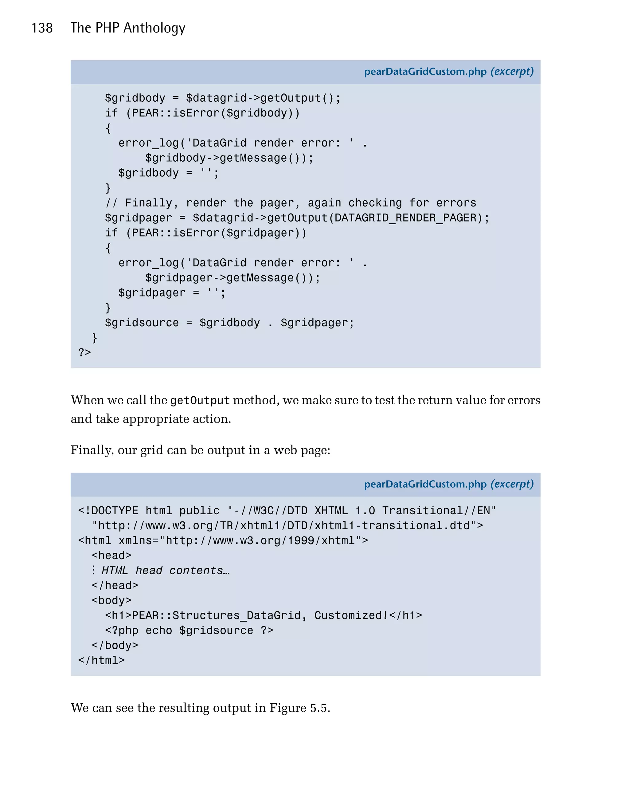 138   The PHP Anthology

                                                         pearDataGridCustom.php (excerpt)

             $gridbody = $datagrid->getOutput();
             if (PEAR::isError($gridbody))
             {
               error_log('DataGrid render error: ' .
                   $gridbody->getMessage());
               $gridbody = '';
             }
             // Finally, render the pager, again checking for errors
             $gridpager = $datagrid->getOutput(DATAGRID_RENDER_PAGER);
             if (PEAR::isError($gridpager))
             {
               error_log('DataGrid render error: ' .
                   $gridpager->getMessage());
               $gridpager = '';
             }
             $gridsource = $gridbody . $gridpager;
         }
       ?>



      When we call the getOutput method, we make sure to test the return value for errors
      and take appropriate action.

      Finally, our grid can be output in a web page:

                                                         pearDataGridCustom.php (excerpt)

       <!DOCTYPE html public "-//W3C//DTD XHTML 1.0 Transitional//EN"
         "http://www.w3.org/TR/xhtml1/DTD/xhtml1-transitional.dtd">
       <html xmlns="http://www.w3.org/1999/xhtml">
         <head>
         ⋮ HTML head contents…
         </head>
         <body>
           <h1>PEAR::Structures_DataGrid, Customized!</h1>
           <?php echo $gridsource ?>
         </body>
       </html>



      We can see the resulting output in Figure 5.5.
 