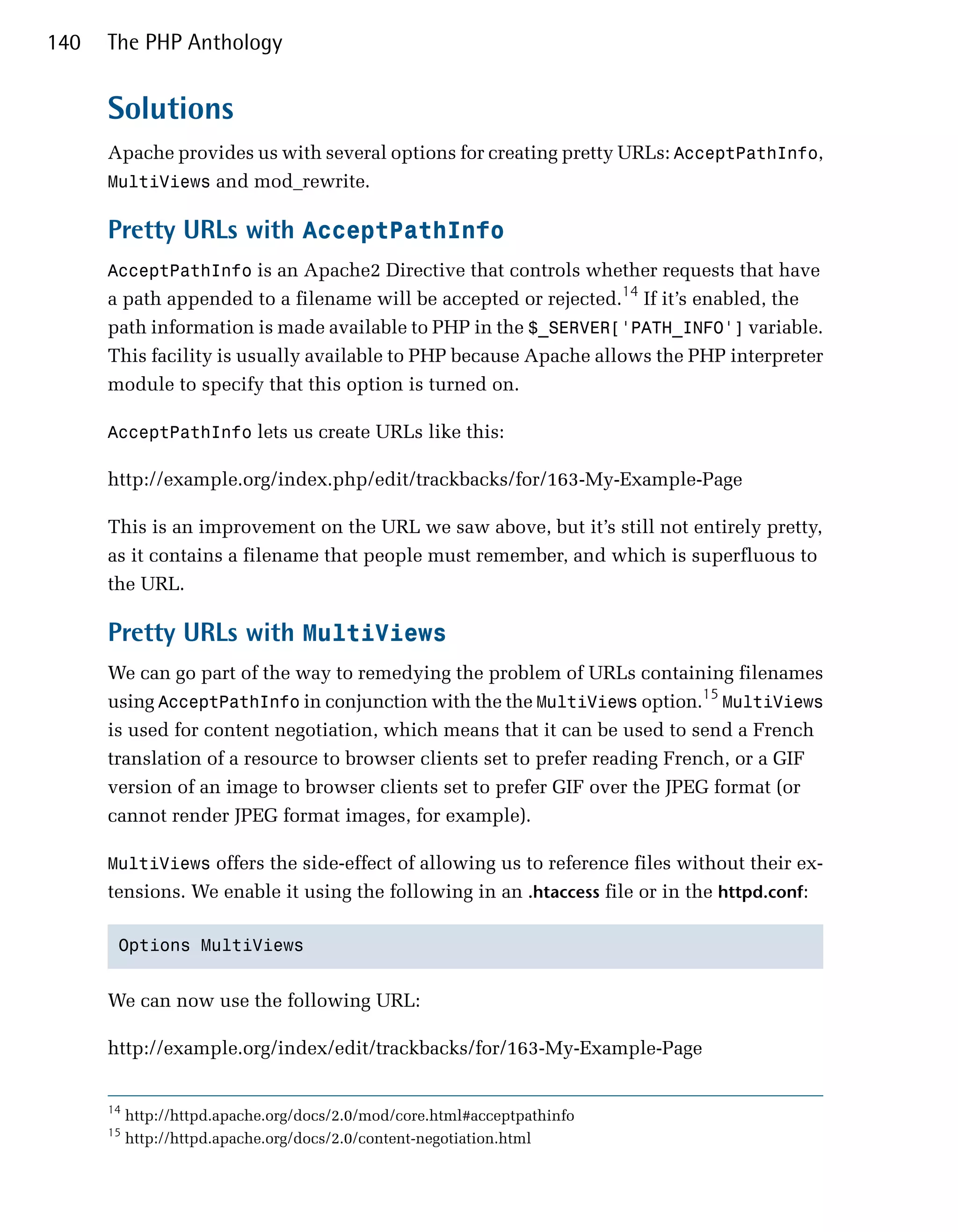 140   The PHP Anthology


      Solutions
      Apache provides us with several options for creating pretty URLs: AcceptPathInfo,
      MultiViews and mod_rewrite.

      Pretty URLs with AcceptPathInfo
      AcceptPathInfo is an Apache2 Directive that controls whether requests that have
      a path appended to a filename will be accepted or rejected.14 If it’s enabled, the
      path information is made available to PHP in the $_SERVER['PATH_INFO'] variable.
      This facility is usually available to PHP because Apache allows the PHP interpreter
      module to specify that this option is turned on.

      AcceptPathInfo lets us create URLs like this:

      http://example.org/index.php/edit/trackbacks/for/163-My-Example-Page

      This is an improvement on the URL we saw above, but it’s still not entirely pretty,
      as it contains a filename that people must remember, and which is superfluous to
      the URL.

      Pretty URLs with MultiViews
      We can go part of the way to remedying the problem of URLs containing filenames
      using AcceptPathInfo in conjunction with the the MultiViews option.15 MultiViews
      is used for content negotiation, which means that it can be used to send a French
      translation of a resource to browser clients set to prefer reading French, or a GIF
      version of an image to browser clients set to prefer GIF over the JPEG format (or
      cannot render JPEG format images, for example).

      MultiViews offers the side-effect of allowing us to reference files without their ex­
      tensions. We enable it using the following in an .htaccess file or in the httpd.conf:

       Options MultiViews



      We can now use the following URL:

      http://example.org/index/edit/trackbacks/for/163-My-Example-Page


      14
           http://httpd.apache.org/docs/2.0/mod/core.html#acceptpathinfo
      15
           http://httpd.apache.org/docs/2.0/content-negotiation.html
 