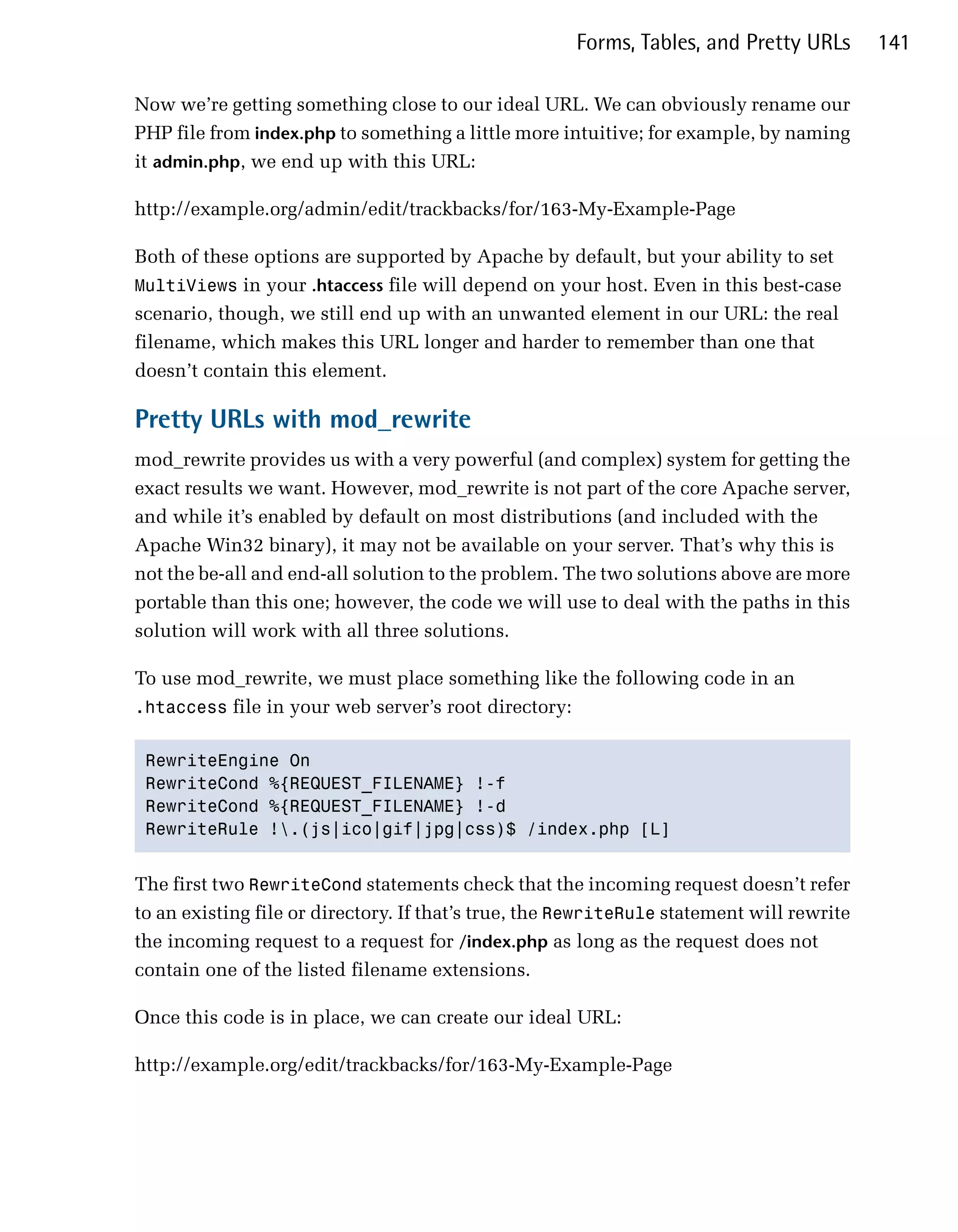 Forms, Tables, and Pretty URLs       141

Now we’re getting something close to our ideal URL. We can obviously rename our
PHP file from index.php to something a little more intuitive; for example, by naming
it admin.php, we end up with this URL:

http://example.org/admin/edit/trackbacks/for/163-My-Example-Page

Both of these options are supported by Apache by default, but your ability to set
MultiViews in your .htaccess file will depend on your host. Even in this best-case
scenario, though, we still end up with an unwanted element in our URL: the real
filename, which makes this URL longer and harder to remember than one that
doesn’t contain this element.

Pretty URLs with mod_rewrite
mod_rewrite provides us with a very powerful (and complex) system for getting the
exact results we want. However, mod_rewrite is not part of the core Apache server,
and while it’s enabled by default on most distributions (and included with the
Apache Win32 binary), it may not be available on your server. That’s why this is
not the be-all and end-all solution to the problem. The two solutions above are more
portable than this one; however, the code we will use to deal with the paths in this
solution will work with all three solutions.

To use mod_rewrite, we must place something like the following code in an
.htaccess file in your web server’s root directory:


 RewriteEngine On

 RewriteCond %{REQUEST_FILENAME} !-f

 RewriteCond %{REQUEST_FILENAME} !-d

 RewriteRule !.(js|ico|gif|jpg|css)$ /index.php [L]



The first two RewriteCond statements check that the incoming request doesn’t refer
to an existing file or directory. If that’s true, the RewriteRule statement will rewrite
the incoming request to a request for /index.php as long as the request does not
contain one of the listed filename extensions.

Once this code is in place, we can create our ideal URL:

http://example.org/edit/trackbacks/for/163-My-Example-Page
 