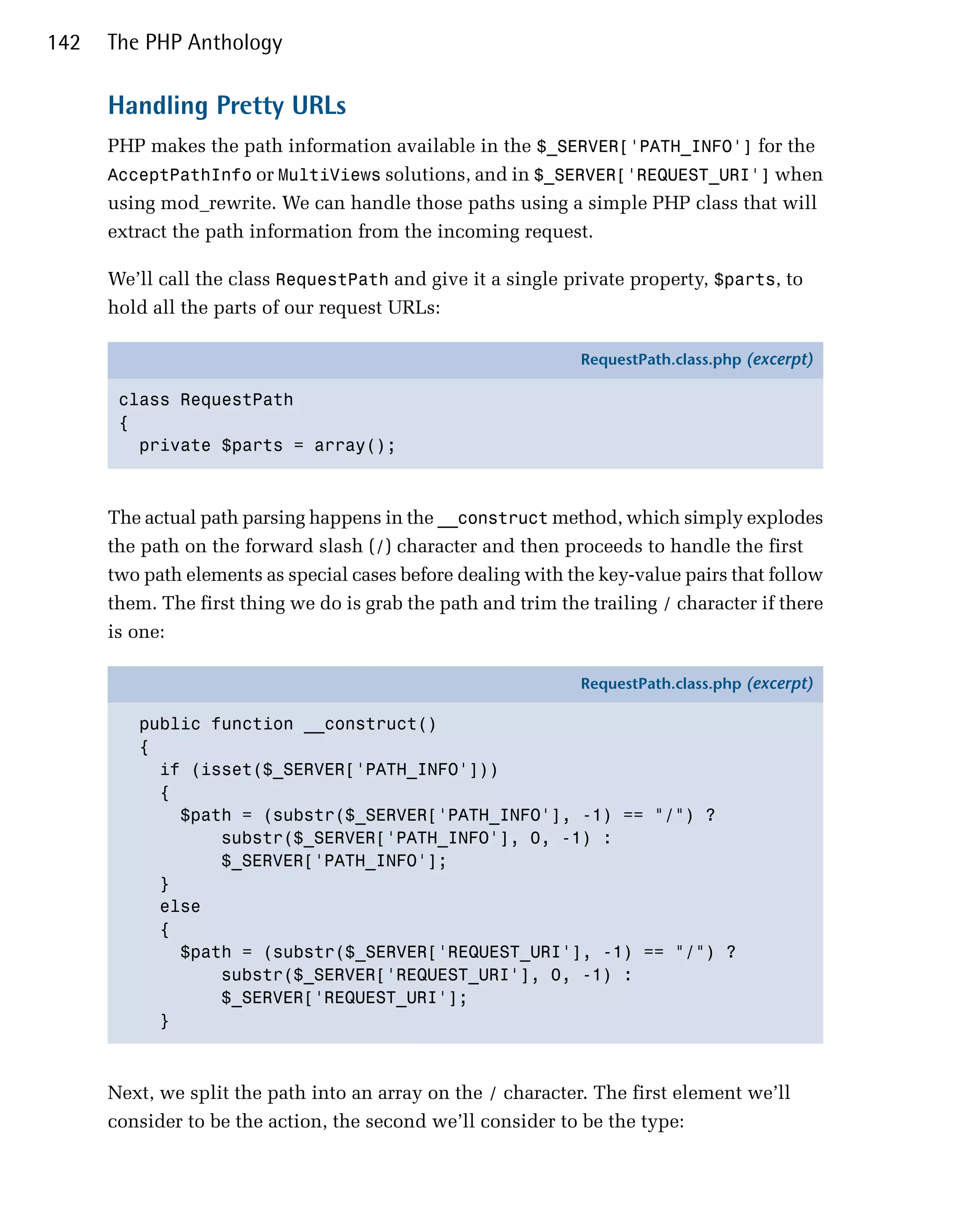 142   The PHP Anthology

      Handling Pretty URLs
      PHP makes the path information available in the $_SERVER['PATH_INFO'] for the
      AcceptPathInfo or MultiViews solutions, and in $_SERVER['REQUEST_URI'] when
      using mod_rewrite. We can handle those paths using a simple PHP class that will
      extract the path information from the incoming request.

      We’ll call the class RequestPath and give it a single private property, $parts, to
      hold all the parts of our request URLs:

                                                               RequestPath.class.php (excerpt)

       class RequestPath
       {
         private $parts = array();



      The actual path parsing happens in the __construct method, which simply explodes
      the path on the forward slash (/) character and then proceeds to handle the first
      two path elements as special cases before dealing with the key-value pairs that follow
      them. The first thing we do is grab the path and trim the trailing / character if there
      is one:

                                                               RequestPath.class.php (excerpt)

         public function __construct()
         {
           if (isset($_SERVER['PATH_INFO']))
           {
             $path = (substr($_SERVER['PATH_INFO'], -1) == "/") ?
                 substr($_SERVER['PATH_INFO'], 0, -1) :
                 $_SERVER['PATH_INFO'];
           }
           else
           {
             $path = (substr($_SERVER['REQUEST_URI'], -1) == "/") ?
                 substr($_SERVER['REQUEST_URI'], 0, -1) :
                 $_SERVER['REQUEST_URI'];
           }



      Next, we split the path into an array on the / character. The first element we’ll
      consider to be the action, the second we’ll consider to be the type:
 