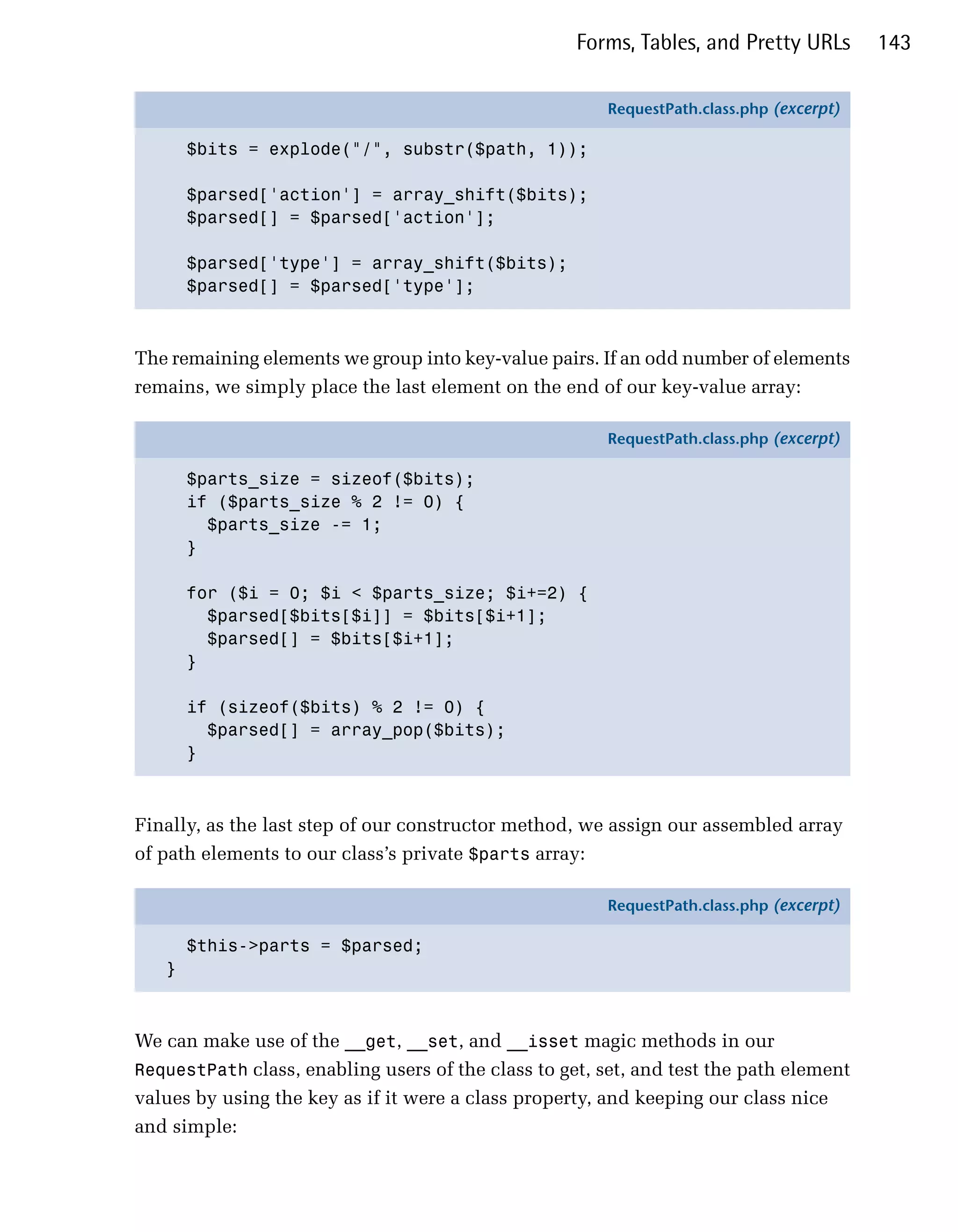 Forms, Tables, and Pretty URLs        143

                                                        RequestPath.class.php (excerpt)

       $bits = explode("/", substr($path, 1));

       $parsed['action'] = array_shift($bits);
       $parsed[] = $parsed['action'];

       $parsed['type'] = array_shift($bits);
       $parsed[] = $parsed['type'];



The remaining elements we group into key-value pairs. If an odd number of elements
remains, we simply place the last element on the end of our key-value array:

                                                        RequestPath.class.php (excerpt)

       $parts_size = sizeof($bits);
       if ($parts_size % 2 != 0) {
         $parts_size -= 1;
       }

       for ($i = 0; $i < $parts_size; $i+=2) {
         $parsed[$bits[$i]] = $bits[$i+1];
         $parsed[] = $bits[$i+1];
       }

       if (sizeof($bits) % 2 != 0) {
         $parsed[] = array_pop($bits);
       }



Finally, as the last step of our constructor method, we assign our assembled array
of path elements to our class’s private $parts array:

                                                        RequestPath.class.php (excerpt)

       $this->parts = $parsed;
   }



We can make use of the __get, __set, and __isset magic methods in our
RequestPath class, enabling users of the class to get, set, and test the path element
values by using the key as if it were a class property, and keeping our class nice
and simple:
 