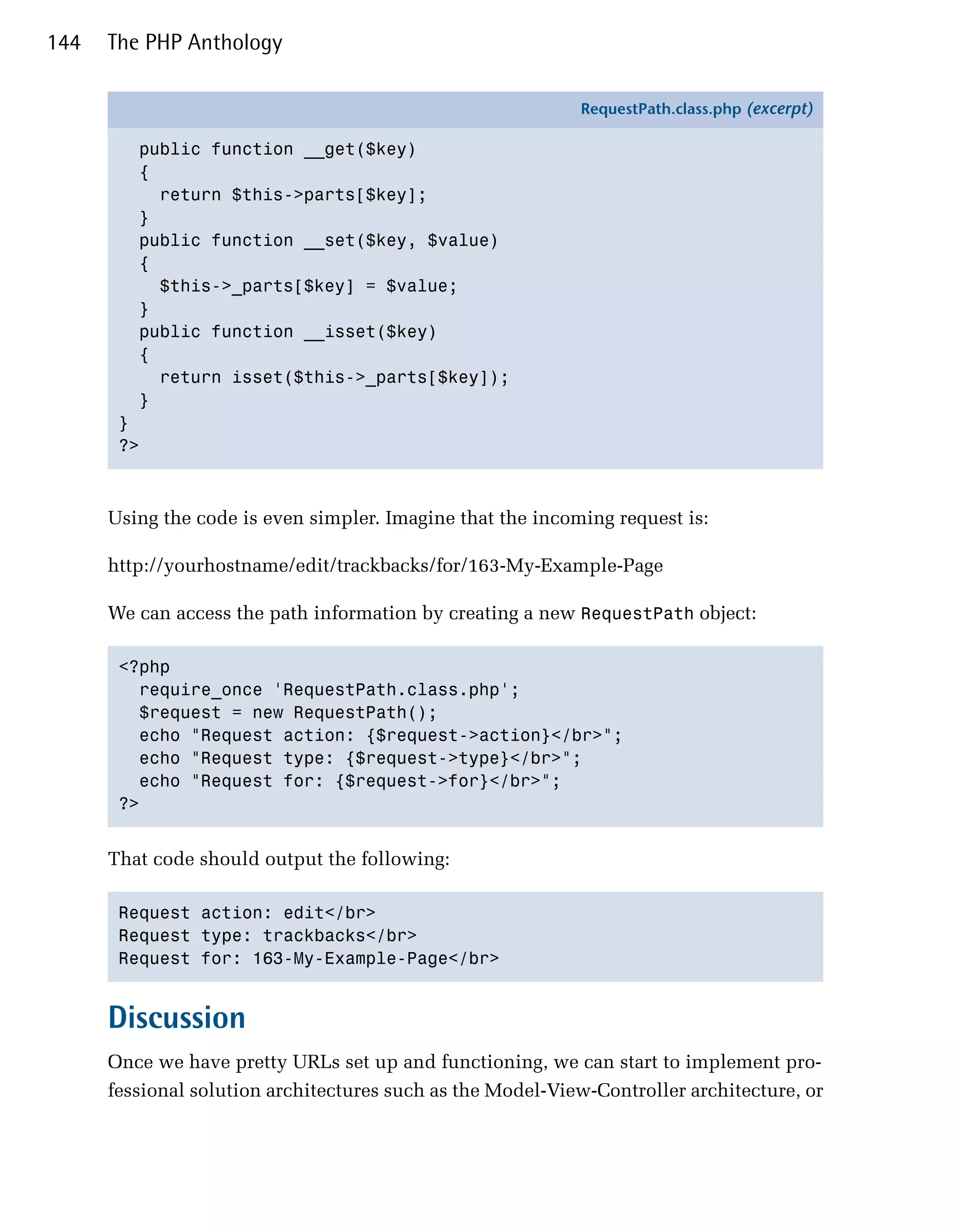 144   The PHP Anthology

                                                            RequestPath.class.php (excerpt)

         public function __get($key)
         {
           return $this->parts[$key];
         }
         public function __set($key, $value)
         {
           $this->_parts[$key] = $value;
         }
         public function __isset($key)
         {
           return isset($this->_parts[$key]);
         }
       }
       ?>



      Using the code is even simpler. Imagine that the incoming request is:

      http://yourhostname/edit/trackbacks/for/163-My-Example-Page

      We can access the path information by creating a new RequestPath object:

       <?php

         require_once 'RequestPath.class.php';

         $request = new RequestPath();

         echo "Request action: {$request->action}</br>";

         echo "Request type: {$request->type}</br>";

         echo "Request for: {$request->for}</br>";

       ?>



      That code should output the following:

       Request action: edit</br>

       Request type: trackbacks</br>

       Request for: 163-My-Example-Page</br>



      Discussion
      Once we have pretty URLs set up and functioning, we can start to implement pro­
      fessional solution architectures such as the Model-View-Controller architecture, or
 