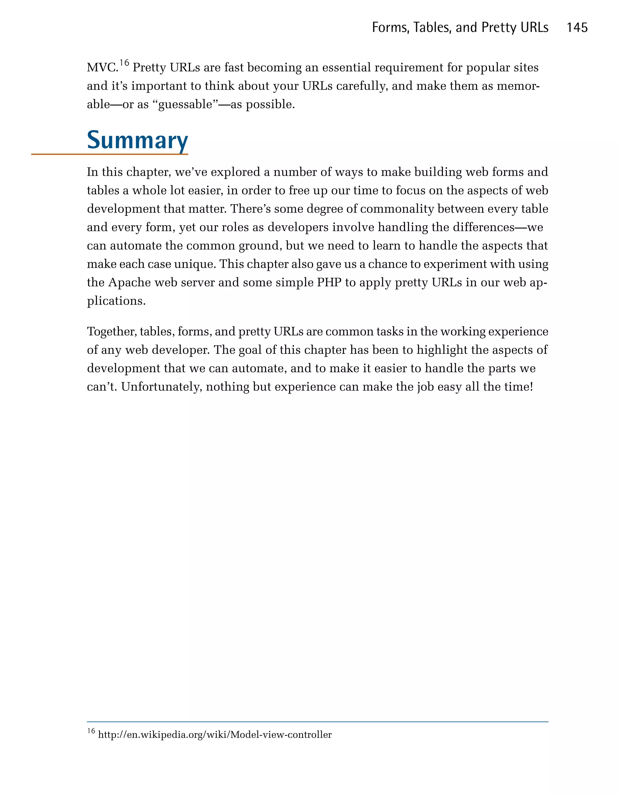 Forms, Tables, and Pretty URLs   145

MVC.16 Pretty URLs are fast becoming an essential requirement for popular sites
and it’s important to think about your URLs carefully, and make them as memor­
able—or as “guessable”—as possible.


Summary
In this chapter, we’ve explored a number of ways to make building web forms and
tables a whole lot easier, in order to free up our time to focus on the aspects of web
development that matter. There’s some degree of commonality between every table
and every form, yet our roles as developers involve handling the differences—we
can automate the common ground, but we need to learn to handle the aspects that
make each case unique. This chapter also gave us a chance to experiment with using
the Apache web server and some simple PHP to apply pretty URLs in our web ap­
plications.

Together, tables, forms, and pretty URLs are common tasks in the working experience
of any web developer. The goal of this chapter has been to highlight the aspects of
development that we can automate, and to make it easier to handle the parts we
can’t. Unfortunately, nothing but experience can make the job easy all the time!




16
     http://en.wikipedia.org/wiki/Model-view-controller
 
