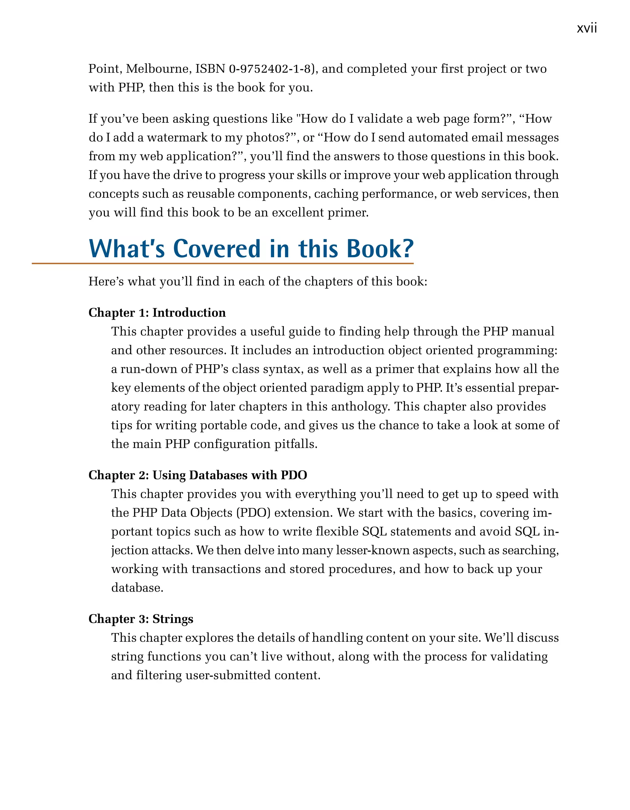 xvii

Point, Melbourne, ISBN 0-9752402-1-8), and completed your first project or two
with PHP, then this is the book for you.

If you’ve been asking questions like "How do I validate a web page form?”, “How
do I add a watermark to my photos?”, or “How do I send automated email messages
from my web application?”, you’ll find the answers to those questions in this book.
If you have the drive to progress your skills or improve your web application through
concepts such as reusable components, caching performance, or web services, then
you will find this book to be an excellent primer.


What’s Covered in this Book?
Here’s what you’ll find in each of the chapters of this book:

Chapter 1: Introduction
   This chapter provides a useful guide to finding help through the PHP manual
   and other resources. It includes an introduction object oriented programming:
   a run-down of PHP’s class syntax, as well as a primer that explains how all the
   key elements of the object oriented paradigm apply to PHP. It’s essential prepar­
   atory reading for later chapters in this anthology. This chapter also provides
   tips for writing portable code, and gives us the chance to take a look at some of
   the main PHP configuration pitfalls.

Chapter 2: Using Databases with PDO
    This chapter provides you with everything you’ll need to get up to speed with
    the PHP Data Objects (PDO) extension. We start with the basics, covering im­
    portant topics such as how to write flexible SQL statements and avoid SQL in­
    jection attacks. We then delve into many lesser-known aspects, such as searching,
    working with transactions and stored procedures, and how to back up your
    database.

Chapter 3: Strings
   This chapter explores the details of handling content on your site. We’ll discuss
   string functions you can’t live without, along with the process for validating
   and filtering user-submitted content.
 