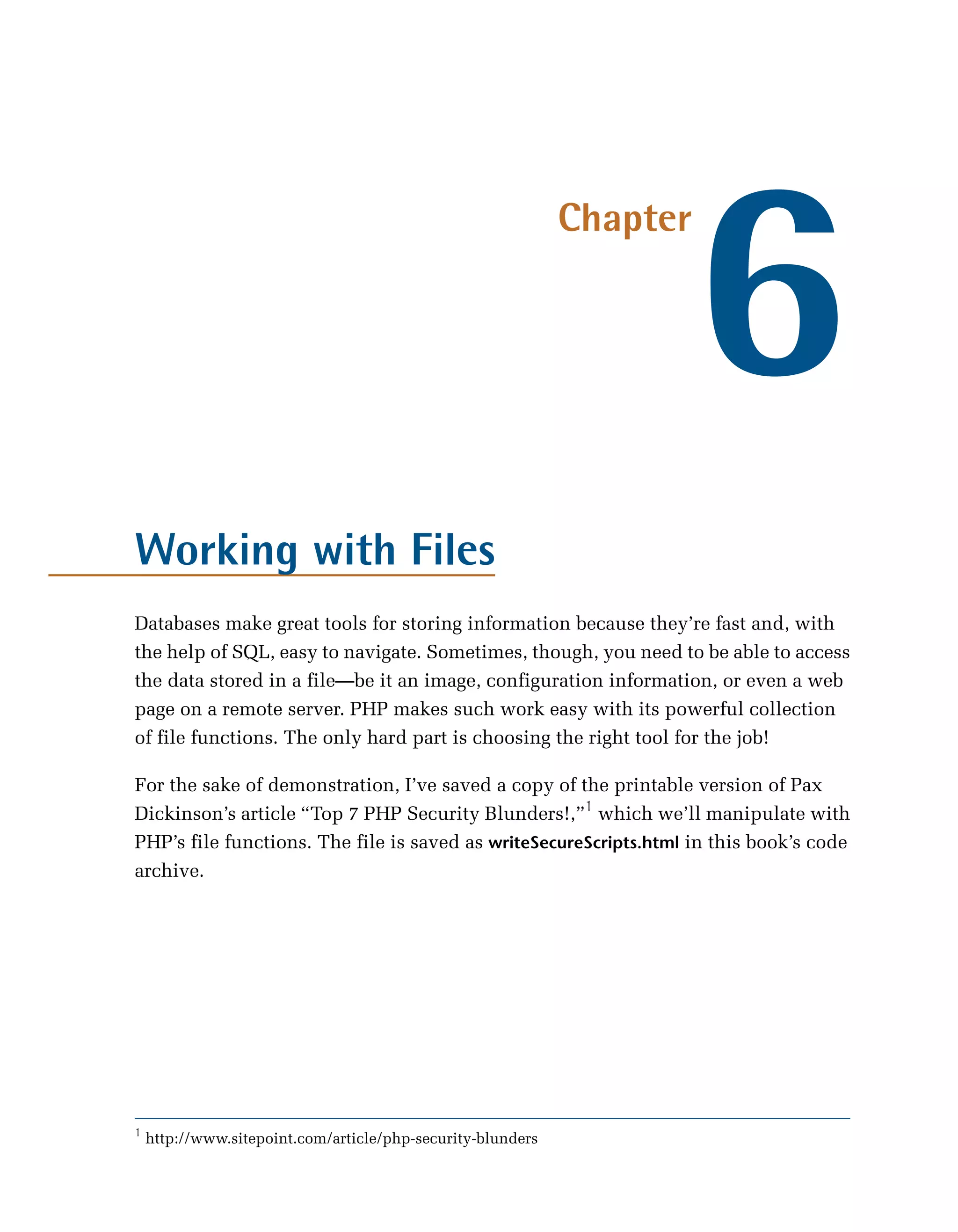 6
                                                             Chapter




Working with Files
Databases make great tools for storing information because they’re fast and, with
the help of SQL, easy to navigate. Sometimes, though, you need to be able to access
the data stored in a file—be it an image, configuration information, or even a web
page on a remote server. PHP makes such work easy with its powerful collection
of file functions. The only hard part is choosing the right tool for the job!

For the sake of demonstration, I’ve saved a copy of the printable version of Pax
Dickinson’s article “Top 7 PHP Security Blunders!,”1 which we’ll manipulate with
PHP’s file functions. The file is saved as writeSecureScripts.html in this book’s code
archive.




1
    http://www.sitepoint.com/article/php-security-blunders
 