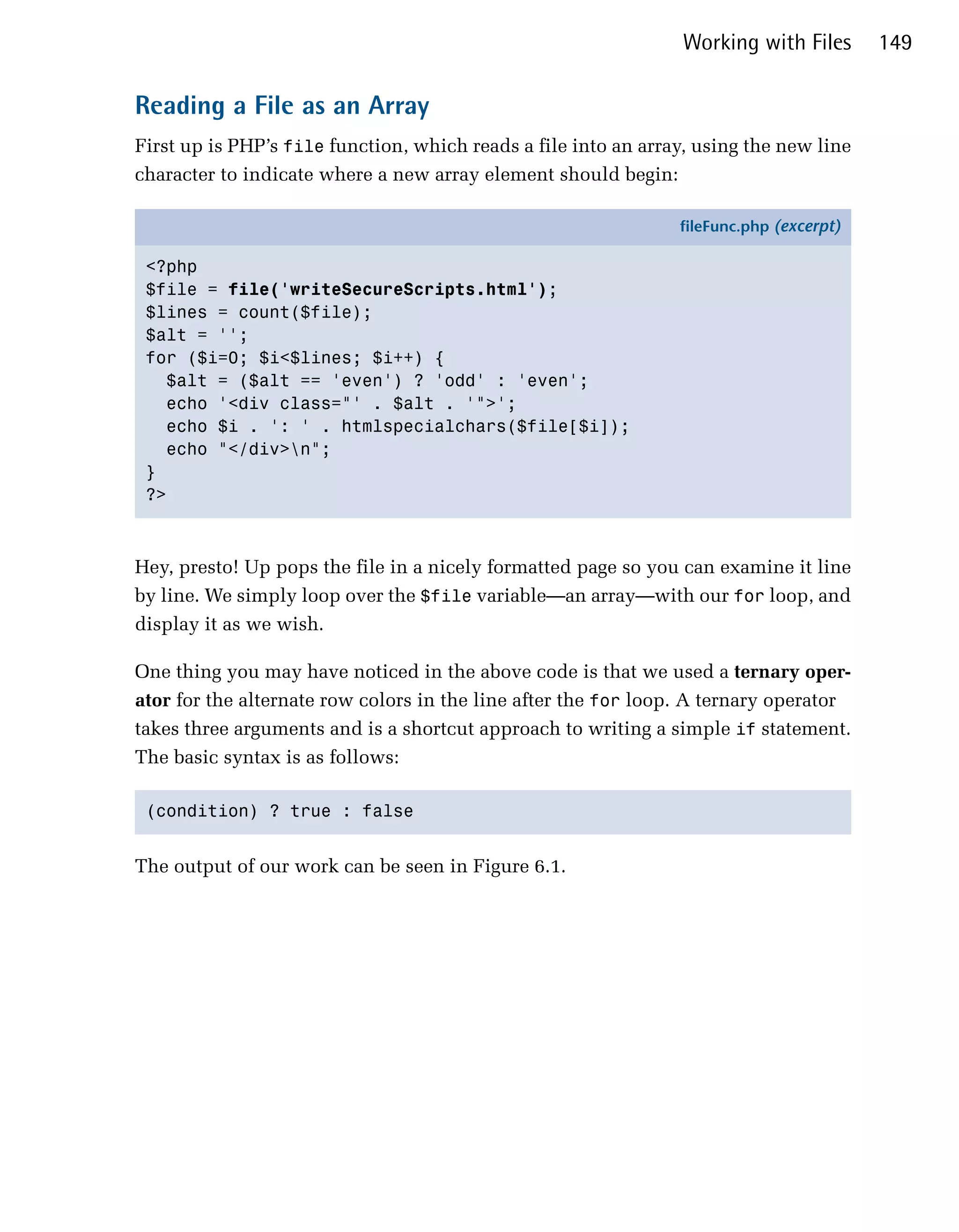 Working with Files      149

Reading a File as an Array
First up is PHP’s file function, which reads a file into an array, using the new line
character to indicate where a new array element should begin:

                                                                fileFunc.php (excerpt)

 <?php
 $file = file('writeSecureScripts.html');
 $lines = count($file);
 $alt = '';
 for ($i=0; $i<$lines; $i++) {
   $alt = ($alt == 'even') ? 'odd' : 'even';
   echo '<div class="' . $alt . '">';
   echo $i . ': ' . htmlspecialchars($file[$i]);
   echo "</div>n";
 }
 ?>



Hey, presto! Up pops the file in a nicely formatted page so you can examine it line
by line. We simply loop over the $file variable—an array—with our for loop, and
display it as we wish.

One thing you may have noticed in the above code is that we used a ternary oper­
ator for the alternate row colors in the line after the for loop. A ternary operator
takes three arguments and is a shortcut approach to writing a simple if statement.
The basic syntax is as follows:

 (condition) ? true : false



The output of our work can be seen in Figure 6.1.
 