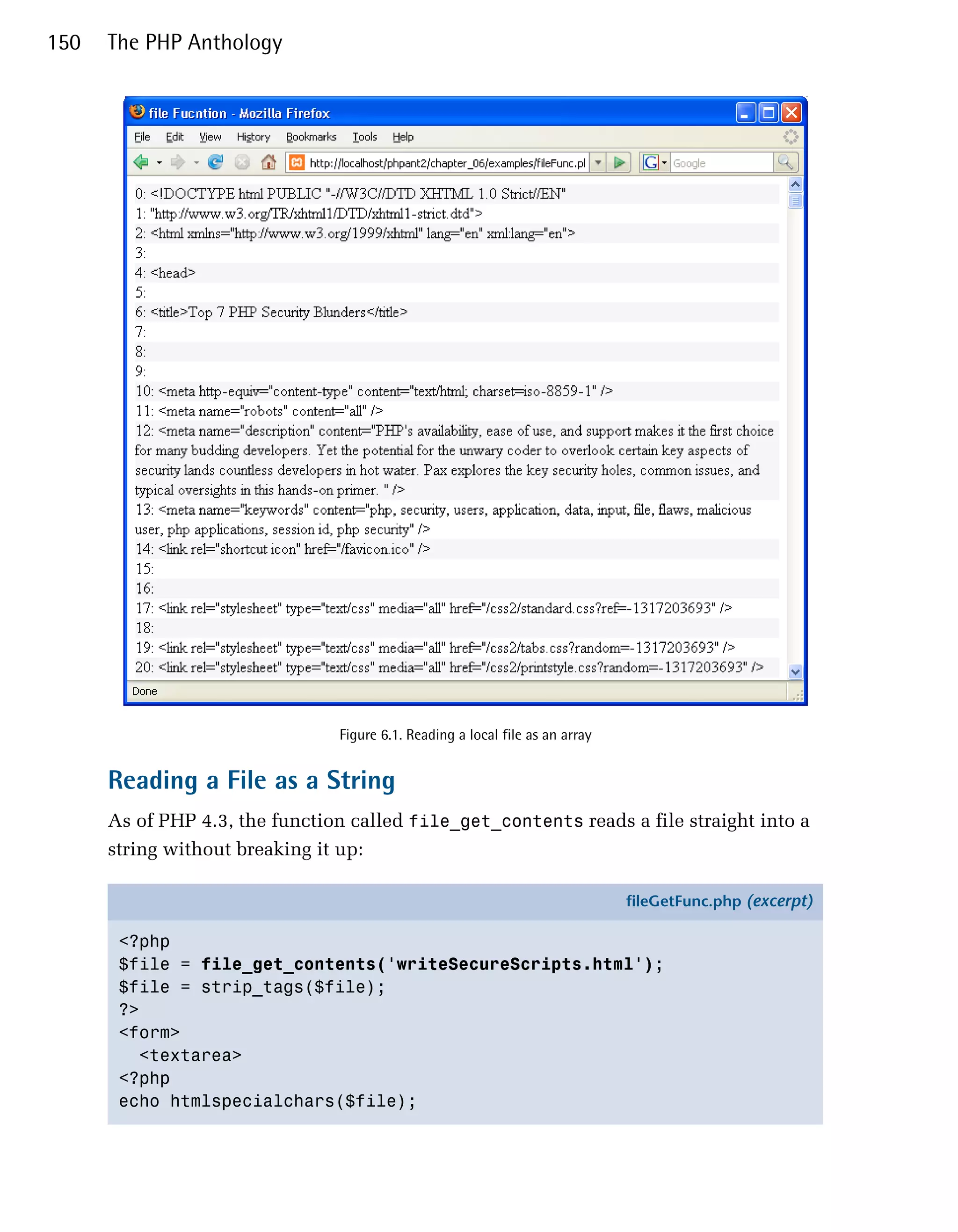 150   The PHP Anthology




                                Figure 6.1. Reading a local file as an array


      Reading a File as a String
      As of PHP 4.3, the function called file_get_contents reads a file straight into a
      string without breaking it up:

                                                                               fileGetFunc.php (excerpt)

       <?php
       $file = file_get_contents('writeSecureScripts.html');
       $file = strip_tags($file);
       ?>
       <form>
         <textarea>
       <?php
       echo htmlspecialchars($file);
 