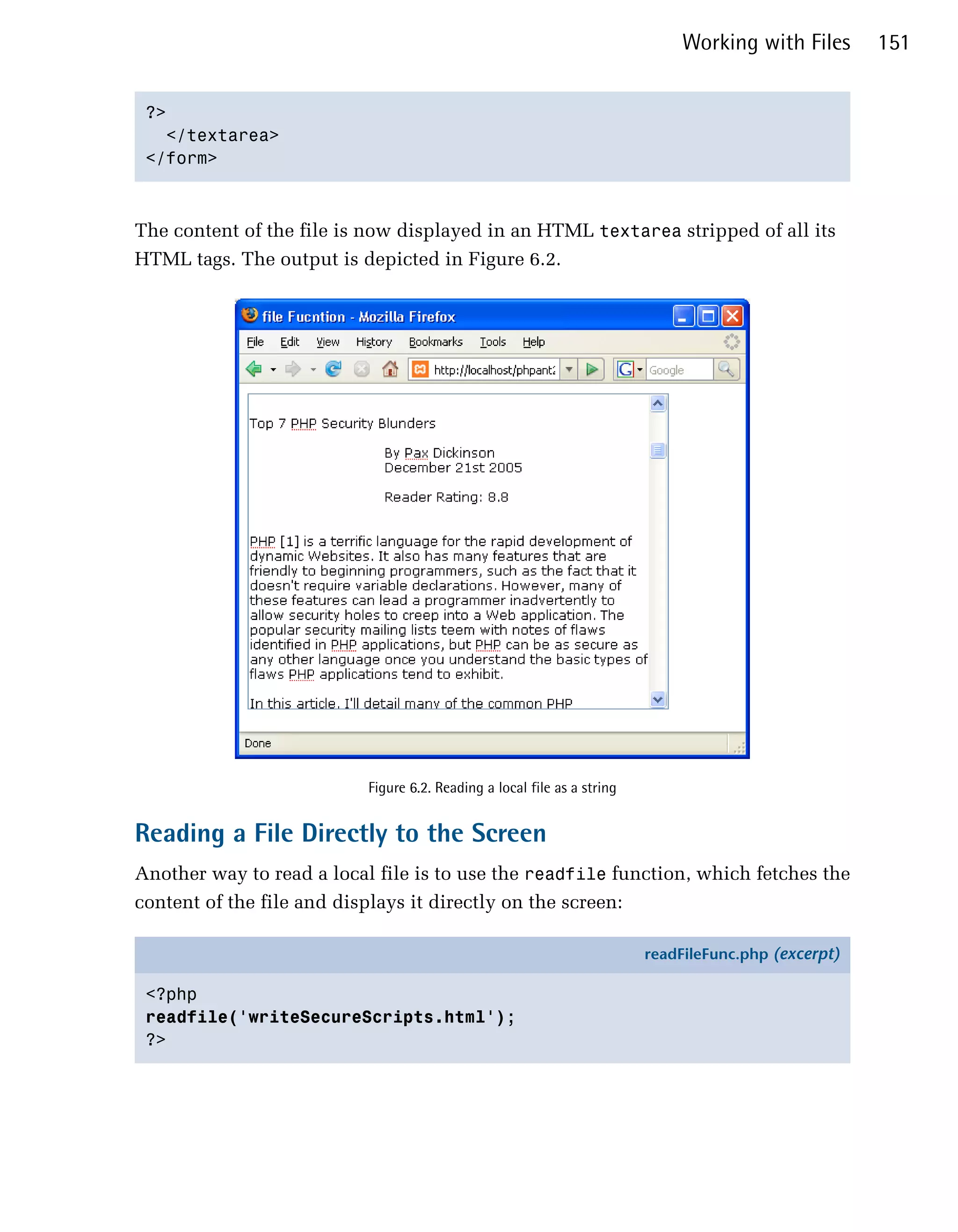 Working with Files      151


 ?>

   </textarea>

 </form>




The content of the file is now displayed in an HTML textarea stripped of all its
HTML tags. The output is depicted in Figure 6.2.




                           Figure 6.2. Reading a local file as a string


Reading a File Directly to the Screen
Another way to read a local file is to use the readfile function, which fetches the
content of the file and displays it directly on the screen:

                                                                          readFileFunc.php (excerpt)

 <?php
 readfile('writeSecureScripts.html');
 ?>
 