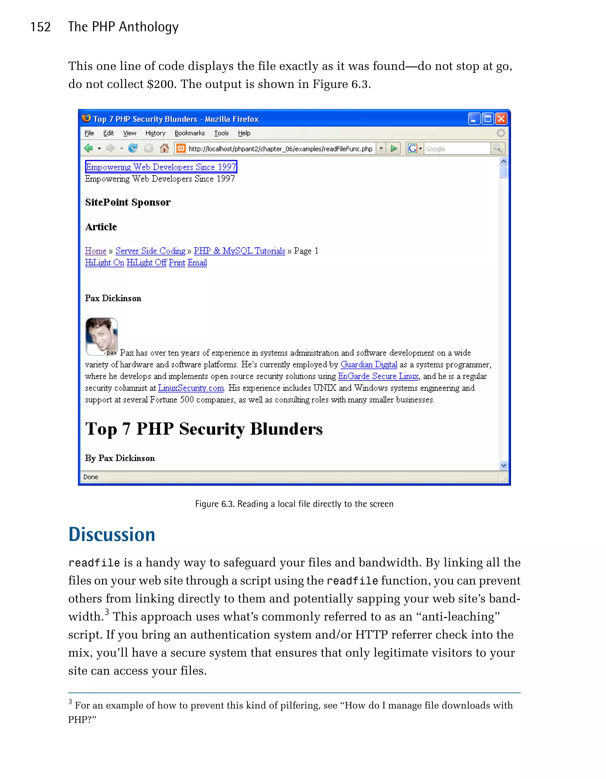 152   The PHP Anthology

      This one line of code displays the file exactly as it was found—do not stop at go,
      do not collect $200. The output is shown in Figure 6.3.




                                 Figure 6.3. Reading a local file directly to the screen


      Discussion
      readfile is a handy way to safeguard your files and bandwidth. By linking all the
      files on your web site through a script using the readfile function, you can prevent
      others from linking directly to them and potentially sapping your web site’s band­
      width.3 This approach uses what’s commonly referred to as an “anti-leaching”
      script. If you bring an authentication system and/or HTTP referrer check into the
      mix, you’ll have a secure system that ensures that only legitimate visitors to your
      site can access your files.

      3
       For an example of how to prevent this kind of pilfering, see “How do I manage file downloads with
      PHP?”
 