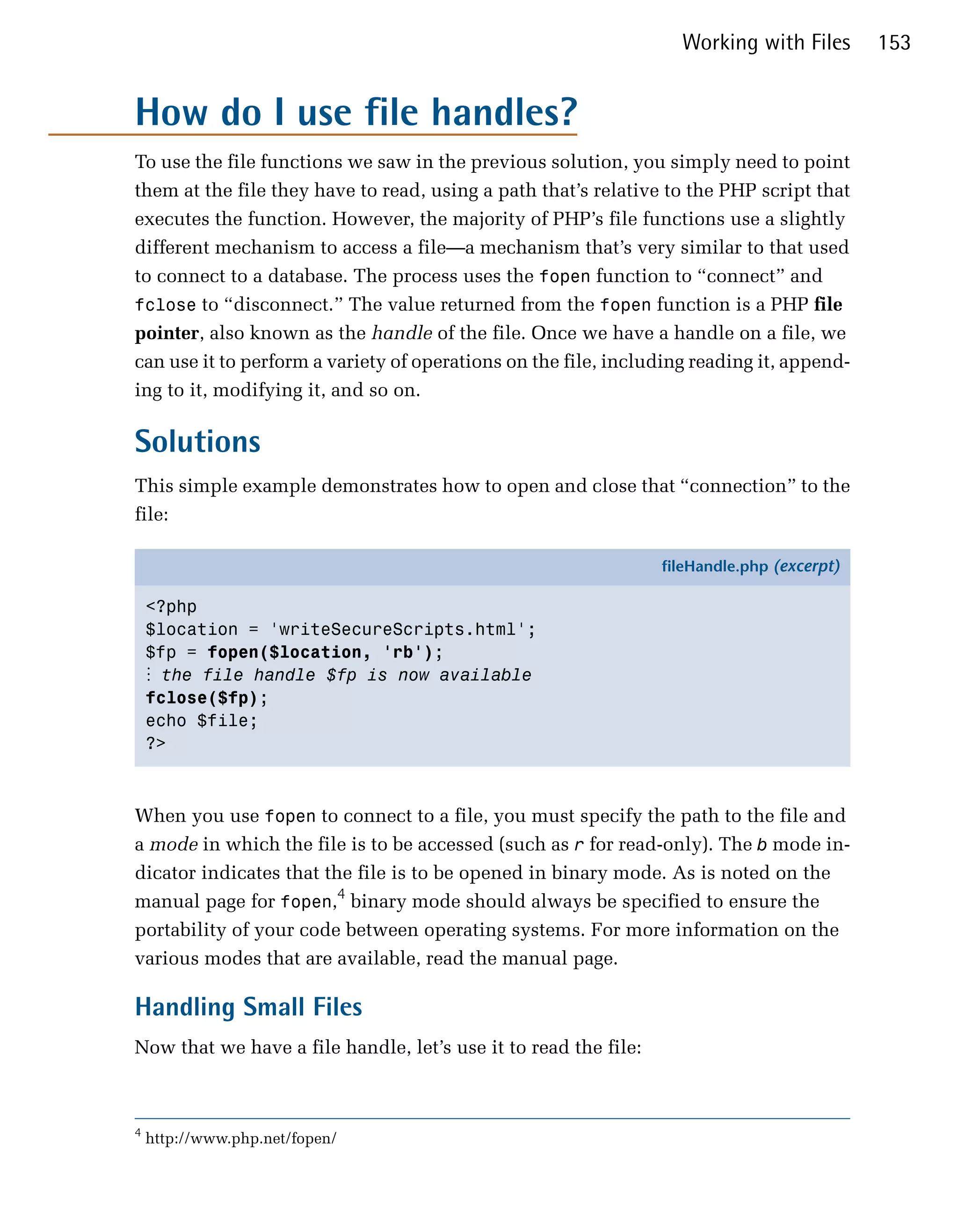 Working with Files       153


How do I use file handles?
To use the file functions we saw in the previous solution, you simply need to point
them at the file they have to read, using a path that’s relative to the PHP script that
executes the function. However, the majority of PHP’s file functions use a slightly
different mechanism to access a file—a mechanism that’s very similar to that used
to connect to a database. The process uses the fopen function to “connect” and
fclose to “disconnect.” The value returned from the fopen function is a PHP file
pointer, also known as the handle of the file. Once we have a handle on a file, we
can use it to perform a variety of operations on the file, including reading it, append­
ing to it, modifying it, and so on.

Solutions
This simple example demonstrates how to open and close that “connection” to the
file:

                                                                 fileHandle.php (excerpt)

    <?php
    $location = 'writeSecureScripts.html';
    $fp = fopen($location, 'rb');
    ⋮ the file handle $fp is now available
    fclose($fp);
    echo $file;
    ?>



When you use fopen to connect to a file, you must specify the path to the file and
a mode in which the file is to be accessed (such as r for read-only). The b mode in­
dicator indicates that the file is to be opened in binary mode. As is noted on the
manual page for fopen,4 binary mode should always be specified to ensure the
portability of your code between operating systems. For more information on the
various modes that are available, read the manual page.

Handling Small Files
Now that we have a file handle, let’s use it to read the file:



4
    http://www.php.net/fopen/
 