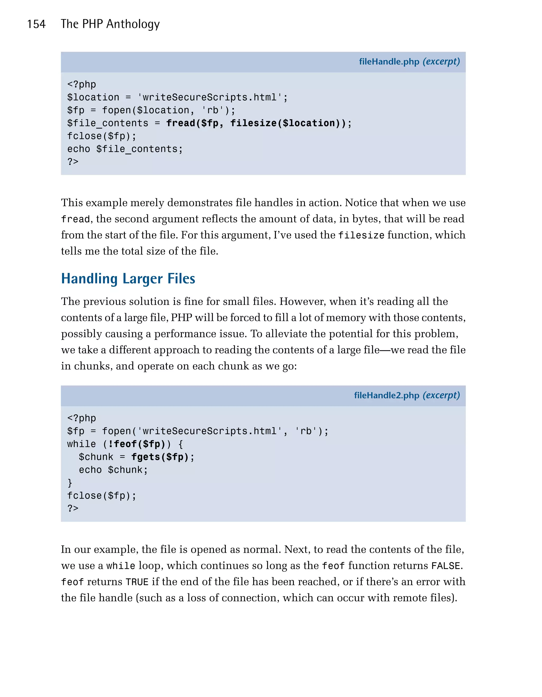 154   The PHP Anthology

                                                                       fileHandle.php (excerpt)

       <?php
       $location = 'writeSecureScripts.html';
       $fp = fopen($location, 'rb');
       $file_contents = fread($fp, filesize($location));
       fclose($fp);
       echo $file_contents;
       ?>



      This example merely demonstrates file handles in action. Notice that when we use
      fread, the second argument reflects the amount of data, in bytes, that will be read
      from the start of the file. For this argument, I’ve used the filesize function, which
      tells me the total size of the file.

      Handling Larger Files
      The previous solution is fine for small files. However, when it’s reading all the
      contents of a large file, PHP will be forced to fill a lot of memory with those contents,
      possibly causing a performance issue. To alleviate the potential for this problem,
      we take a different approach to reading the contents of a large file—we read the file
      in chunks, and operate on each chunk as we go:

                                                                      fileHandle2.php (excerpt)

       <?php
       $fp = fopen('writeSecureScripts.html', 'rb');
       while (!feof($fp)) {
         $chunk = fgets($fp);
         echo $chunk;
       }
       fclose($fp);
       ?>



      In our example, the file is opened as normal. Next, to read the contents of the file,
      we use a while loop, which continues so long as the feof function returns FALSE.
      feof returns TRUE if the end of the file has been reached, or if there’s an error with
      the file handle (such as a loss of connection, which can occur with remote files).
 